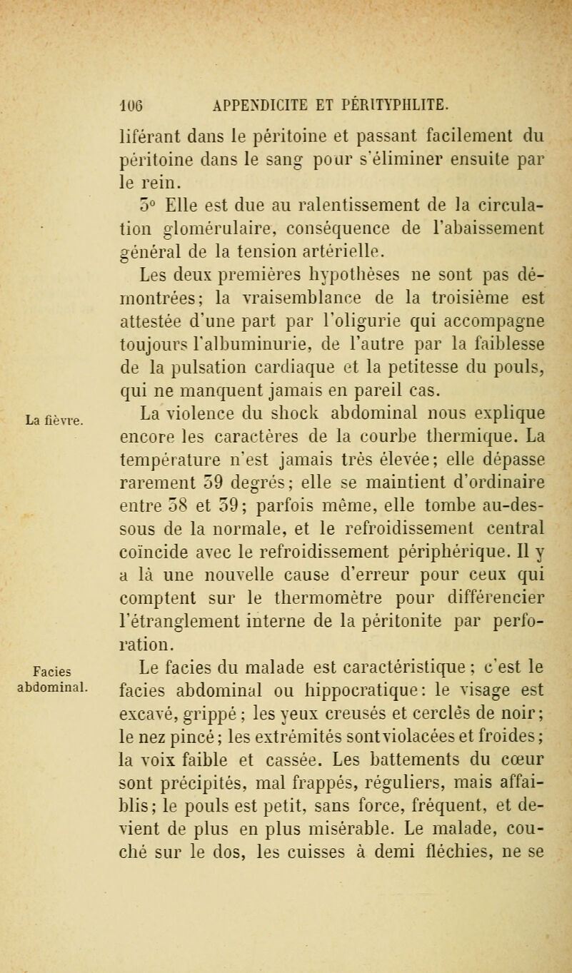 liférant dans le péritoine et passant facilement du péritoine dans le sang pour s'éliminer ensuite par le rein. 5° Elle est due au ralentissement de la circula- tion glomérnlaire, conséquence de l'abaissement général de la tension artérielle. Les deux premières hypothèses ne sont pas dé- montrées; la vraisemblance de la troisième est attestée d'une part par l'oligurie qui accompagne toujours l'albuminurie, de l'autre par la faiblesse de la pulsation cardiaque et la petitesse du pouls, qui ne manquent jamais en pareil cas. La fièvre. ^^ violencc du shock abdominal nous explique encore les caractères de la courbe tliermique. La température n'est jamais très élevée; elle dépasse rarement 59 degrés; elle se maintient d'ordinaire entre 58 et 59; parfois même, elle tombe au-des- sous de la normale, et le refroidissement central coïncide avec le refroidissement périphérique. 11 y a là une nouvelle cause d'erreur pour ceux qui comptent sur le thermomètre pour différencier l'étranglement interne de la péritonite par perfo- ration. Faciès Le facies du malade est caractéristique ; c'est le abdominal. facies abdominal ou hippocratique: le visage est excavé, grippé ; les yeux creusés et cerclés de noir ; le nez pincé ; les extrémités sontviolacées et froides ; la voix faible et cassée. Les battements du cœur sont précipités, mal frappés, réguliers, mais affai- blis; le pouls est petit, sans force, fréquent, et de- vient de plus en plus misérable. Le malade, cou- ché sur le dos, les cuisses à demi fléchies, ne se