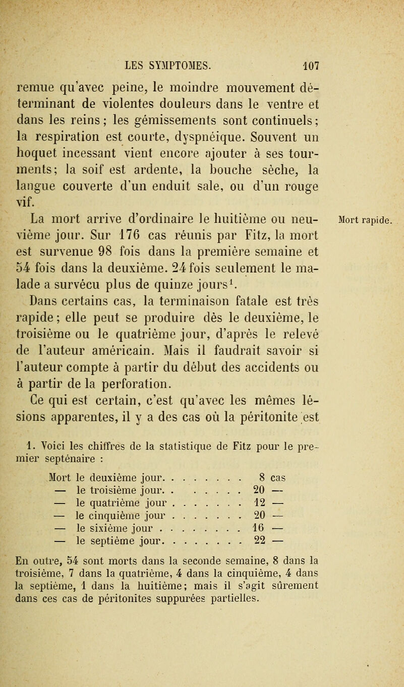 remue qu'avec peine, le moindre mouvement dé- terminant de violentes douleurs dans le ventre et dans les reins ; les gémissements sont continuels ; la respiration est courte, dyspnéique. Souvent un hoquet incessant vient encore ajouter à ses tour- ments; la soif est ardente, la bouche sèche, la langue couverte d'un enduit sale, ou d'un rouge vif. La mort arrive d'ordinaire le huitième ou neu- Mort rapide. vième jour. Sur 176 cas réunis par Fitz, la mort est survenue 98 fois dans la première semaine et 54- fois dans la deuxième. 24 fois seulement le ma- lade a survécu plus de quinze jours^ Dans certains cas, la terminaison fatale est très rapide ; elle peut se produire dès le deuxième, le troisième ou le quatrième jour, d'après le relevé de l'auteur américain. Mais il faudrait savoir si l'auteur compte à partir du début des accidents ou à partir de la perforation. Ce qui est certain, c'est qu'avec les mêmes lé- sions apparentes, il y a des cas où la péritonite est i. Voici les chiffres de la statistique de Fitz pour le pre- mier septénaire : Mort le deuxième jour 8 cas — le troisième jour 20 — — le quatrième jour 12 — — le cinquième jour 20 — — le sixième jour 16 — — le septième jour 22 — En outre, 54 sont morts dans la seconde semaine, 8 dans la troisième, 7 dans la quatrième, 4 dans la cinquième, 4 dans la septième, 1 dans la huitième; mais il s'agit sûrement dans ces cas de péritonites suppurées partielles.