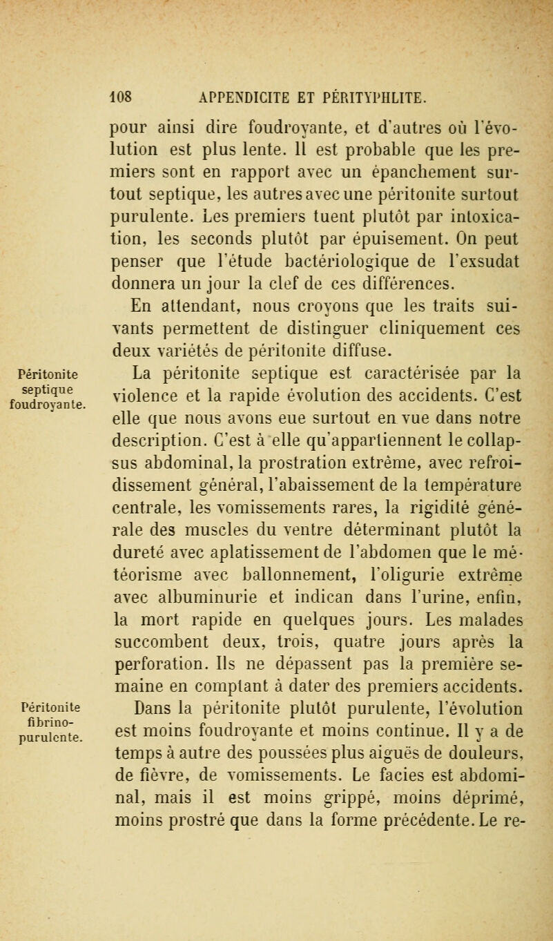 Péritonite septique foudroyante. Péritonite fibrino- purulcnte. pour ainsi dire foudroyante, et d'autres où l'évo- lution est plus lente. Il est probable que les pre- miers sont en rapport avec un épanchement sur- tout septique, les autres avec une péritonite surtout purulente. Les premiers tuent plutôt par intoxica- tion, les seconds plutôt par épuisement. On peut penser que l'étude bactériologique de l'exsudat donnera un jour la clef de ces différences. En attendant, nous croyons que les traits sui- vants permettent de distinguer cliniquement ces deux variétés de péritonite diffuse. La péritonite septique est caractérisée par la violence et la rapide évolution des accidents. C'est elle que nous avons eue surtout en vue dans notre description. C'est à elle qu'appartiennent le collap- sus abdominal, la prostration extrême, avec refroi- dissement général, l'abaissement de la température centrale, les vomissements rares, la rigidité géné- rale des muscles du ventre déterminant plutôt la dureté avec aplatissement de l'abdomen que le mé- téorisme avec ballonnement, l'oligurie extrême avec albuminurie et indican dans l'urine, enfin, la mort rapide en quelques jours. Les malades succombent deux, trois, quatre jours après la perforation. Ils ne dépassent pas la première se- maine en comptant à dater des premiers accidents. Dans la péritonite plutôt purulente, l'évolution est moins foudroyante et moins continue. Il y a de temps à autre des poussées plus aiguës de douleurs, de fièvre, de vomissements. Le faciès est abdomi- nal, mais il est moins grippé, moins déprimé, moins prostré que dans la forme précédente. Le re-