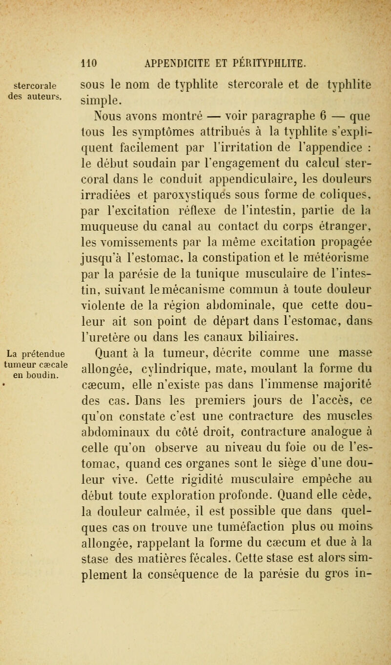 stercorale des auteurs. La prétendue tumeur caecale en boudin. SOUS le nom de typhlite stercorale et de typhlite simple. Nous avons montré — voir paragraphe 6 — que tous les symptômes attribués à la typhlite s'expli- quent facilement par l'irritation de l'appendice : le début soudain par l'engagement du calcul ster- coral dans le conduit appendiculaire, les douleurs irradiées et paroxystiques sous forme de coliques, par l'excitation réflexe de l'intestin, partie de la muqueuse du canal au contact du corps étranger, les vomissements par la même excitation propagée jusqu'à l'estomac, la constipation et le météorisme par la parésie de la tunique musculaire de l'intes- tin, suivant le mécanisme commun à toute douleur violente de la région abdominale, que cette dou- leur ait son point de départ dans l'estomac, dans l'uretère ou dans les canaux biliaires. Quant à la tumeur, décrite comme une masse allongée, cylindrique, mate, moulant la forme du caecum, elle n'existe pas dans l'immense majorité des cas. Dans les premiers jours de l'accès, ce qu'on constate c'est une contracture des muscles abdominaux du côté droit, contracture analogue à celle qu'on observe au niveau du foie ou de l'es- tomac, quand ces organes sont le siège d'une dou- leur vive. Cette rigidité musculaire empêche au début toute exploration profonde. Quand elle cède, la douleur calmée, il est possible que dans quel- ques cas on trouve une tuméfaction plus ou moins allongée, rappelant la forme du caecum et due à la stase des matières fécales. Cette stase est alors sim- plement la conséquence de la parésie du gros in-