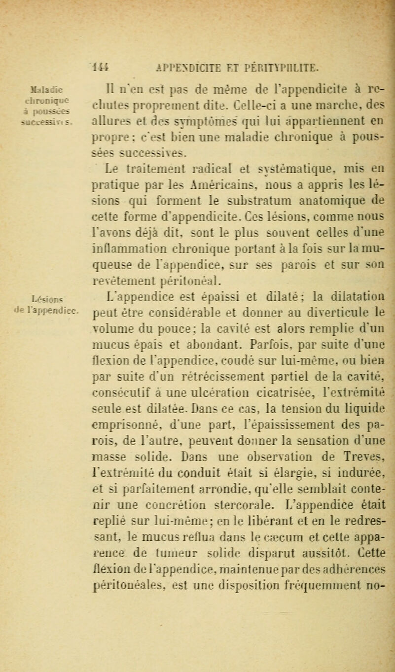 Maladie cliitiniquc â poussées successÎTis. Lésions de l'appendice. Il nen est pas de même de l'appendicite à rc- cliules proprement dite. Celle-ci a une marche, des allures et des symptômes qui lui appartiennent en propre; c'est bien une maladie chronique à pous- sées successives. Le traitement mdical et systématique, rais en pratique par les Américains, nous a appris les lé- sions qui forment le substratum anatomique de celte forme d'appendicite. Ces lésions, comme nous l'avons déjà dit, sont le plus souvent celles dune inflammation chronique portant à la fois sur la mu- queuse de Tappendice, sur ses parois et sur son revêtement péritonèal. L'appendice est épaissi et dilaté ; la dilatation peut être considérable et donner au diverticule le volume du pouce: la cavité est alors remplie d'un mucus épsis e ^ant. Parfois, par suite d'une fleidon de râppenaice. coudé sur lui-même, ou bien par suite d'un rétrécissement partiel de la cavité, consécutif à une ulcération cicatrisée, l'extrémité seule est dilatée. Dans ce cas, la tension du liquide emprisonné, d'une part, Tépaississement des pa- rois, de l'autre, peuvent donner la sensation d'une masse solide. Dans une observation de Trêves, l'extr-mité du conduit était si élargie, si indurée, '-t H p: ;.' :-''-::>?rit arrondie, qu'elle semblait conte- nu un-? ■: :*'ni stercorale. L'appendice était replie ^ur , M]-: en le libérant et en le redres- sant, le mucus reflua dans le caecum et cette appa- rence de tumeur solide disparut aussitôt. Cette flexion de l'appendice, maintenue par des adhérences péritonéales, est une disposition fréquemment no-