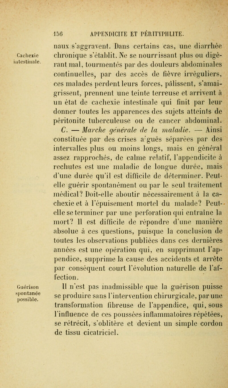 Cachexie iiilestiiiale. Guérison spontanée possible. naiix s'aggravent. Dans certains cas, une diarrhée chronique s'établit. Ne se nourrissant plus ou digé- rant mal, tourmentés par des douleurs abdominales continuelles, par des accès de fièvre irréguliers, ces malades perdent leurs forces, pâlissent, s'amai- grissent, prennent une teinte terreuse et arrivent à un état de cachexie intestinale qui finit par leur donner toutes les apparences des sujets atteints de péritonite tuberculeuse ou de cancer abdominal. C. — Marche cjénérale de la maladie. — Ainsi constituée par des crises arguës séparées par des intervalles plus ou moins longs, mais en général assez rapprochés, de calme relatif, l'appendicite à rechutes est une maladie de longue durée, mais d'une durée qu'il est difficile de déterminer. Peul- elle guérir spontanément ou par le seul traitement médical? Doit-elle aboutir nécessairement à la ca- chexie et à l'épuisement mortel du malade? Peut-- elle se terminer par une perforation qui entraîne la mort? Il est difficile de répondre d'une manière absolue à ces questions, puisque la conclusion de toutes les observations publiées dans ces dernières années est une opération qui, en supprimant l'ap- pendice, supprime la cause des accidents et arrête par conséquent court l'évolution naturelle de l'af- fection. Il n'est pas madmissible que la guérison puisse se produire sans l'intervention chirurgicale, par une transformation fibreuse de l'appendice, qui, sous l'influence de ces poussées inflammatoires répétées, se rétrécit, s'oblitère et devient un simple cordon de tissu cicatriciel.