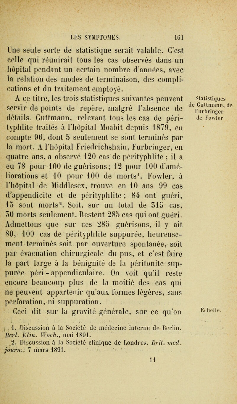 Une seule sorte de statistique serait valable. C'est celle qui réunirait tous les cas observés dans un hôpital pendant un certain nombre d'années, avec la relation des modes de terminaison, des compli- cations et du traitement employé. A ce titre, les trois statistiques suivantes peuvent servir de points de repère, malgré l'absence de détails. Guttmann, relevant tous les cas de péri- typhlite traités à l'hôpital Moabit depuis 1879, eu compte 96, dont 5 seulement se sont terminés par la mort. A l'hôpital Friedrichshain, Furbringer, en quatre ans, a observé 120 cas de pérityphlite ; il a eu 78 pour 100 de guérisons; J2 pour 100 d'amé- liorations et 10 pour 100 de morts ^ Fowler, à l'hôpital de Middlesex, trouve en 10 ans 99 cas d'appendicite et de pérityphlite ; 84 ont guéri, 15 sont morts^. Soit, sur un total de 515 cas, 50 morts seulement. Restent 285 cas qui ont guéri. Admettons que sur ces 285 guérisons, il y ait 80, 100 cas de pérityphlite suppurée, heureuse- ment terminés soit par ouverture spontanée, soit par évacuation chirurgicale du pus, et c'est faire la part large à la bénignité de la péritonite sup- purée péri-appendiculaire. On voit qu'il reste encore beaucoup plus de la moitié des cas qui ne peuvent appartenir qu'aux formes légères, sans perforation, ni suppuration. Ceci dit sur la gravité générale, sur ce qu'on statistiques de Gultmann, de Furbringer de Fowler Echelle , , 1. Discussion à la Société de médecine interne de Berlin. Berl. Klin. Woch., mai 1891. 2. Discussion à la Société clinique de Londres. Brit. med. journ., 7 mars 4891. 11