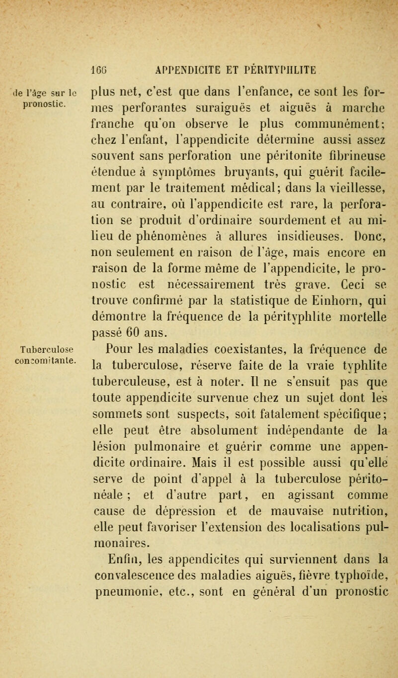 lie l'âge sar le pronostic. Tuberculose concomitante. plus net, c'est que dans l'enfance, ce sont les for- mes perforantes suraiguës et aiguës à marche franche qu'on observe le plus communément; chez l'enfant, l'appendicite détermine aussi assez souvent sans perforation une péritonite fibrineuse étendue à symptômes bruyants, qui guérit facile- ment par le traitement médical; dans la vieillesse, au contraire, où l'appendicite est rare, la perfora- lion se produit d'ordinaire sourdement et au mi- lieu de phénomènes à allures insidieuses. Donc, non seulement en raison de l'âge, mais encore en raison de la forme même de l'appendicite, le pro- nostic est nécessairement très grave. Ceci se trouve confirmé par la statistique de Einhorn, qui démontre la fréquence de la pérityphlite mortelle passé 60 ans. Pour les maladies coexistantes, la fréquence de la tuberculose, réserve faite de la vraie typhlite tuberculeuse, est à noter. Il ne s'ensuit pas que toute appendicite survenue chez un sujet dont les sommets sont suspects, soit fatalement spécifique; elle peut être absolument indépendante de la lésion pulmonaire et guérir comme une appen- dicite ordinaire. Mais il est possible aussi qu'elle serve de point d'appel à la tuberculose périto- néale ; et d'autre part, en agissant comme cause de dépression et de mauvaise nutrition, elle peut favoriser l'extension des localisations pul- monaires. Enfin, les appendicites qui surviennent dans la convalescence des maladies aiguës, fièvre typhoïde, pneumonie, etc., sont en général d'un pronostic