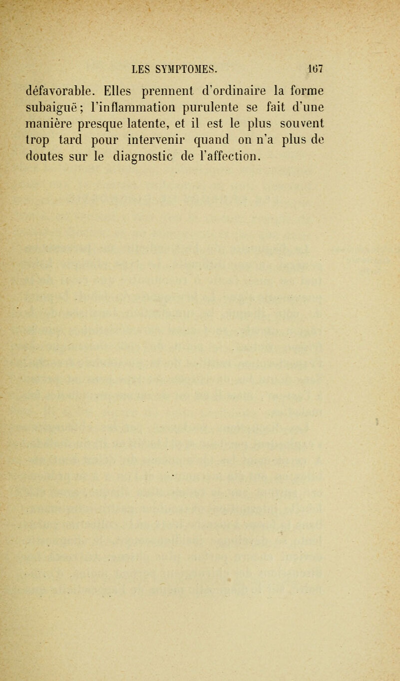 défavorable. Elles prennent d'ordinaire la forme subaiguë ; l'inflammation purulente se fait d'une manière presque latente, et il est le plus souvent trop tard pour intervenir quand on n'a plus de doutes sur le diagnostic de l'affection.