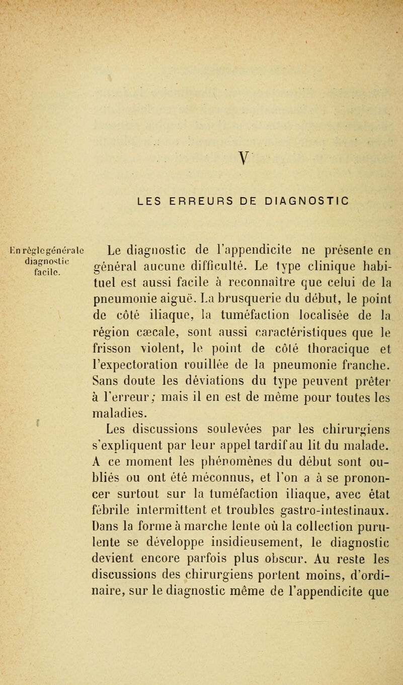 V LES ERREURS DE DIAGNOSTIC Knrôgicgénéraie Le diagiiostic de l'appendicite ne présenle en ^'facnc^ général aucune difficulté. Le type clinique habi- tuel est aussi facile à reconnaître que celui de la pneumonie aiguë. La brusquerie du début, le point de côté iliaque, la tuméfaction localisée de la région caecale, sont aussi caractéristiques que le frisson \iolent, le point de côlé thoraciquc et l'expectoration rouillée de la pneumonie franche. Sans doute les déviations du type peuvent prêter' à l'erreur; mais il en est de même pour toutes les maladies. Les discussions soulevées par les chirur<;iens s'expliquent par leur appel tardif au lit du malade. A ce moment les phénomènes du début sont ou- bliés ou ont été méconnus, et l'on a à se pronon- cer surtout sur la tuméfaction iliaque, avec état fébrile inlermittent et troubles gastro-intestinaux. Dans la forme à marche lente où la collection puru- lente se développe insidieusement, le diagnostic devient encore parfois plus obscur. Au reste les discussions des chirurgiens portent moins, d'ordi- naire, sur le diagnostic même de l'appendicite que