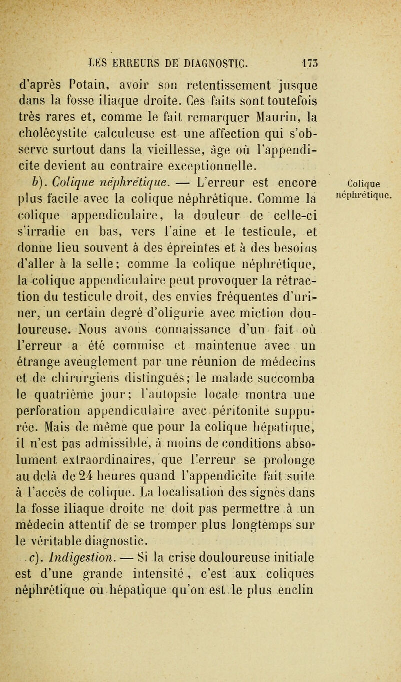 d'après Potain, avoir son retentissement jusque dans la fosse iliaque droite. Ces faits sont toutefois très rares et, comme le fait remarquer Maurin, la cholécyslite calculeuse est une affection qui s'ob- serve surtout dans la vieillesse, âge où l'appendi- cite devient au contraire exceptionnelle. b). Colique néphrétique. — L'erreur est encore Colique plus facile avec la colique néphrétique. Comme la néphrétique. colique appendiculaire, la douleur de celle-ci s'irradie en bas, vers l'aine et le testicule, et donne lieu souvent à des épreintes et à des besoins d'aller à la selle; comme la colique néphrétique, la colique appendiculaire peut provoquer la rétrac- tion du testicule droit, des envies fréquentes d'uri- ner, un certain degré d'oligurie avec miction dou- loureuse. Nous avons connaissance d'un fait où l'erreur a été commise et maintenue avec un étrange aveuglement par une réunion de médecins et de chirurgiens distingués; le malade succomba le quatrième jour; l'autopsie locale montra une perforation appendiculaire avec péritonite suppu- rée. Mais de même que pour la colique hépatique, il n'est pas admissible, à moins de conditions abso- lument extraordinaires, que l'erreur se prolonge au delà de 24 heures quand l'appendicite fait suite à l'accès de colique. La localisation des signes dans la fosse iliaque droite ne doit pas permettre à un médecin attentif de se tromper plus longtemps sur le véritable diagnostic. . c). Indigestion. — Si la crise douloureuse initiale est d'une grande intensité, c'est aux coliques néphrétique ou hépatique qu'on, est le plus enclin