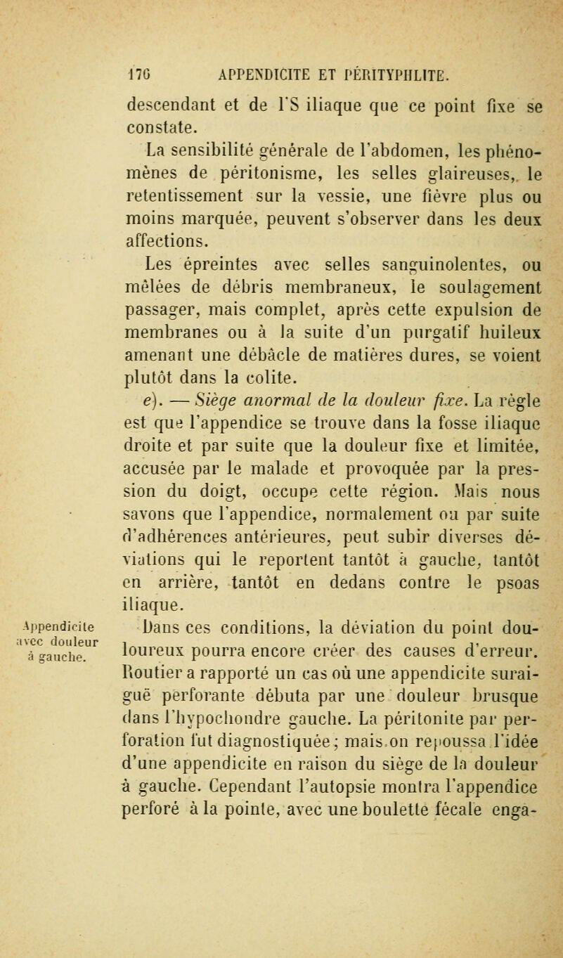 descendant et de IS iliaque que ce point fixe se constate. La sensibilité générale de l'abdomen, les phéno- mènes de péritonisme, les selles glaireuses,, le retentissement sur la vessie, une fièvre plus ou moins marquée, peuvent s'observer dans les deux affections. Les épreintes avec selles sanguinolentes, ou mêlées de débris membraneux, le soulagement passager, mais complet, après cette expulsion de membranes ou à la suite d'un purgatif huileux amenant une débâcle de matières dures, se voient plutôt dans la colite. e). — Siège anormal de la douleur fixe. La règle est que l'appendice se trouve dans la fosse iliaque droite et par suite que la douleur fixe et limitée, accusée par le malade et provoquée par la pres- sion du doigt, occupe cette région. Mais nous savons que l'appendice, normalement ou par suite d'adhérences antérieures, peut subir diverses dé- viations qui le reportent tantôt à gauche, tantôt en arrière, tantôt en dedans contre le psoas iliaque. Ajipendioiie Dans ces conditions, la déviation du point dou- avcc douleur i .1 1, à o-auche. loureux pourra encore créer des causes d erreur. Routier a rapporté un cas où une appendicite surai- guë perforante débuta par une douleur brusque dans l'hypochondre gauche. La péritonite pai' per- foration l'ut diagnostiquée; mais on rejioussa l'idée d'une appendicite en raison du siège de la douleur à gauche. Cependant l'autopsie montra l'appendice perforé à la pointe, avec une boulette fécale enga-