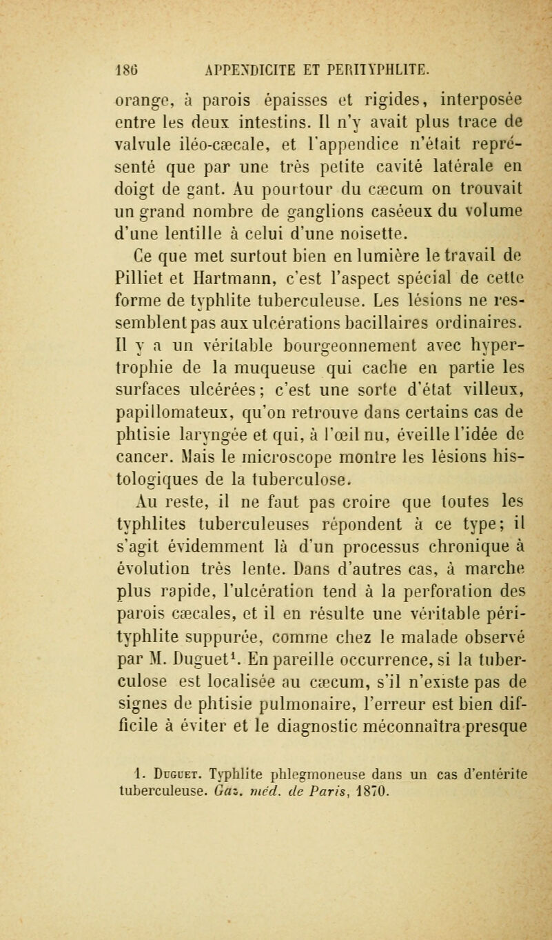 orange, à parois épaisses et rigides, interposée entre les deux intestins. Il n'y avait plus trace de valvule iléo-caecale, et l'appendice n'était repré- senté que par une très petite cavité latérale en doigt de gant. Au pourtour du csecum on trouvait un grand nombre de ganglions caséeux du volume d'une lentille à celui d'une noisette. Ce que met surtout bien en lumière le travail de Pilliet et Hartmann, c'est l'aspect spécial de cette forme de typhlite tuberculeuse. Les lésions ne res- semblent pas aux ulcérations bacillaires ordinaires. Il y a un véritable bourgeonnement avec hyper- trophie de la muqueuse qui cache en partie les surfaces ulcérées ; c'est une sorte d'état villeux, papillomateux, qu'on retrouve dans certains cas de phtisie laryngée et qui, à l'œil nu, éveille l'idée de cancer. Mais le microscope montre les lésions his- tologiques de la tuberculose. Au reste, il ne faut pas croire que toutes les typhlites tuberculeuses répondent à ce type; il s'agit évidemment là d'un processus chronique à évolution très lente. Dans d'autres cas, à marche plus rapide, l'ulcération tend à la perforation des parois ciecales, et il en résulte une véritable péri- typhlite suppurée, comme chez le malade observé par M. Duguet^ En pareille occurrence, si la tuber- culose est localisée au céecum, s'il n'existe pas de signes de phtisie pulmonaire, l'erreur est bien dif- ficile à éviter et le diagnostic méconnaîtra presque 1. DuGCET. Ts-phlite phlegmoneuse dans un cas d'entérite tubercideuse. Gaz. tiied. de Paris, 1870.