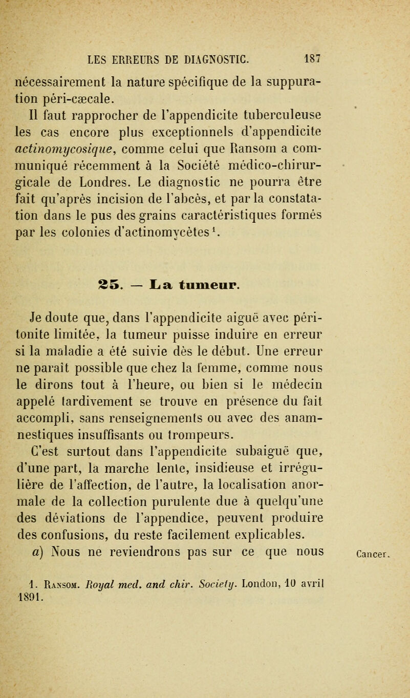 nécessairement la nature spécifique de la suppura- tion péri-csecale. Il faut rapprocher de l'appendicite tuberculeuse les cas encore plus exceptionnels d'appendicite actinomycosique, comme celui que Ransom a com- muniqué récemment à la Société médico-chirur- gicale de Londres. Le diagnostic ne pourra être fait qu'après incision de l'abcès, et par la constata- tion dans le pus des grains caractéristiques formés par les colonies d'actinomycètes ^ 25, — L<a tumeur. Je doute que, dans l'appendicite aiguë avec péri- tonite limitée, la tumeur puisse induire en erreur si la maladie a été suivie dès le début. Une erreur ne paraît possible que chez la femme, comme nous le dirons tout à l'heure, ou bien si le médecin appelé tardivement se trouve en présence du fait accompli, sans renseignements ou avec des anam- nestiques insuffisants ou trompeurs. C'est surtout dans l'appendicite subaiguë que, d'une part, la marche lente, insidieuse et irrégu- lière de l'affection, de l'autre, la localisation anor- male de la collection purulente due à quelqu'une des déviations de l'appendice, peuvent produire des confusions, du reste facilement explicables. a) Nous ne reviendrons pas sur ce que nous Cancer. 1. Ransom. Royal med. and chir. Society. London, 10 avril 1891.