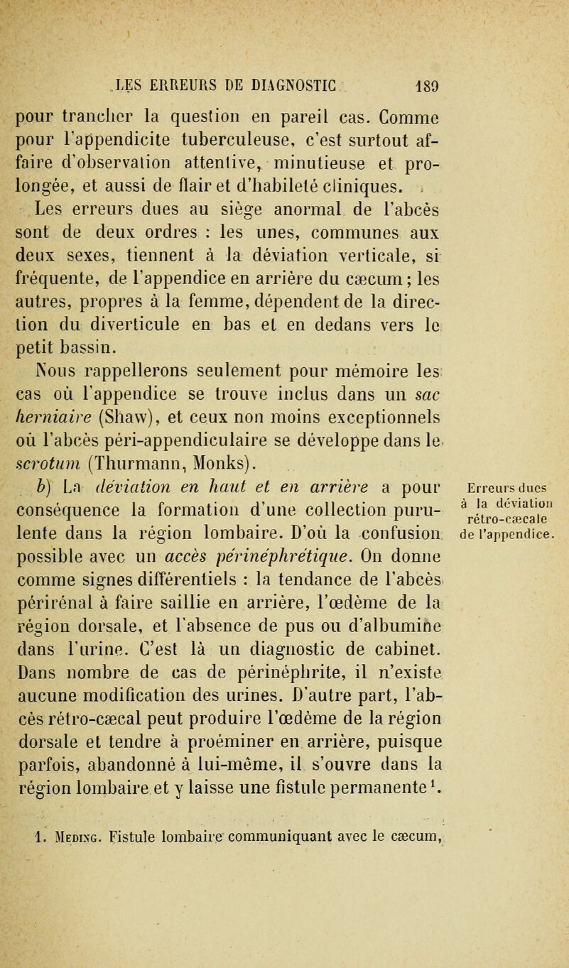 pour tranclicr la question en pareil cas. Comme pour l'appendicite tuberculeuse, c'est surtout af- faire d'observation attentive, minutieuse et pro- longée, et aussi de flair et d'habileté cliniques. . Les erreurs dues au siège anormal de l'abcès sont de deux ordres : les unes, communes aux deux sexes, tiennent à la déviation verticale, si fréquente, de l'appendice en arrière du cœcum ; les autres, propres à la femme, dépendent de la direc- tion du diverticule en bas et en dedans vers le petit bassin. Nous rappellerons seulement pour mémoire les cas où l'appendice se trouve inclus dans un sac herniaire (Shaw), et ceux non moins exceptionnels où l'abcès péri-appendiculaire se développe dans le- scrotum (Thurmann, Monks). b) La déviation en haut et en arrière a pour conséquence la formation d'une collection puru- lente dans la région lombaire. D'où la confusion possible avec un accès périnéphrétiqiie. On donne comme signes différentiels : la tendance de l'abcès périrénal à faire saillie en arriére, l'œdème de la région dorsale, et l'absence de pus ou d'albumine dans l'urine. C'est là uq diagnostic de cabinet. Dans nombre de cas de périnépbrite, il n'existe aucune modification des urines. D'autre part, l'ab- cès rétro-csecal peut produire l'œdème de la région dorsale et tendre à proéminer en arrière, puisque parfois, abandonné à lui-même, il s'ouvre dans la région lombaire et y laisse une fistule permanente '. Erreurs ducs à la déviation rétro-cœcale de l'appendice. 1. Medixg. Fistule loiîibaire communiquant avec le caecum,