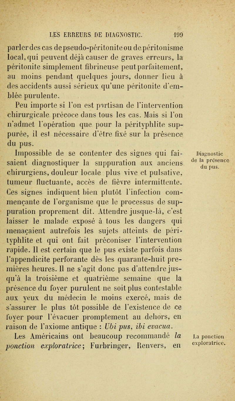 parler des cas de pseudo-péritonite ou depéritonisme local, qui peuvent déjà causer de graves erreurs, la péritonite simplement fibrineuse peut parfaitement, au moins pendant quelques jours, donner lieu à des accidents aussi sérieux qu'une péritonite d'em- blée purulente. Peu importe si l'on est pnrlisan de l'intervenlion chirurgicale précoce dans tous les cas. Mais si l'on n'admet l'opération que pour la pérityphlite sup- purée, il est nécessaire d'être fixé sur la présence du pus. Impossible de se contenter des signes qui fai- Diagnostic saient diagnostiquer la suppuration aux anciens ^^ du^Ts^'^*^ chirurgiens, douleur locale plus vive et pulsative, tumeur fluctuante, accès de fièvre intermittente. Ces signes indiquent bien plutôt l'infection com- mençante de l'organisme que le processus de sup- puration proprement dit. Attendre jusque-là, c'est laisser le malade exposé à tous les dangers qui menaçaient autrefois les sujets atteints de péri- typhlite et qui ont fait préconiser l'intervention rapide. Il est certain que le pus existe parfois dans l'appendicite perforante dès les quarante-huit pre- mières heures. Il ne s'agit donc pas d'attendre jus- qu'à la troisième et quatrième semaine que la présence du foyer purulent ne soit plus contestable aux yeux du médecin le moins exercé, mais de s'assurer le plus tôt possible de l'existence de ce foyer pour l'évacuer promptement au dehors, en raison de l'axiome antique : Ubi pus, ibi évacua. Les Américains ont beaucoup recommandé la i.a ponction ponction exploratrice-, Furbringer, Renvers, en exploratrice.