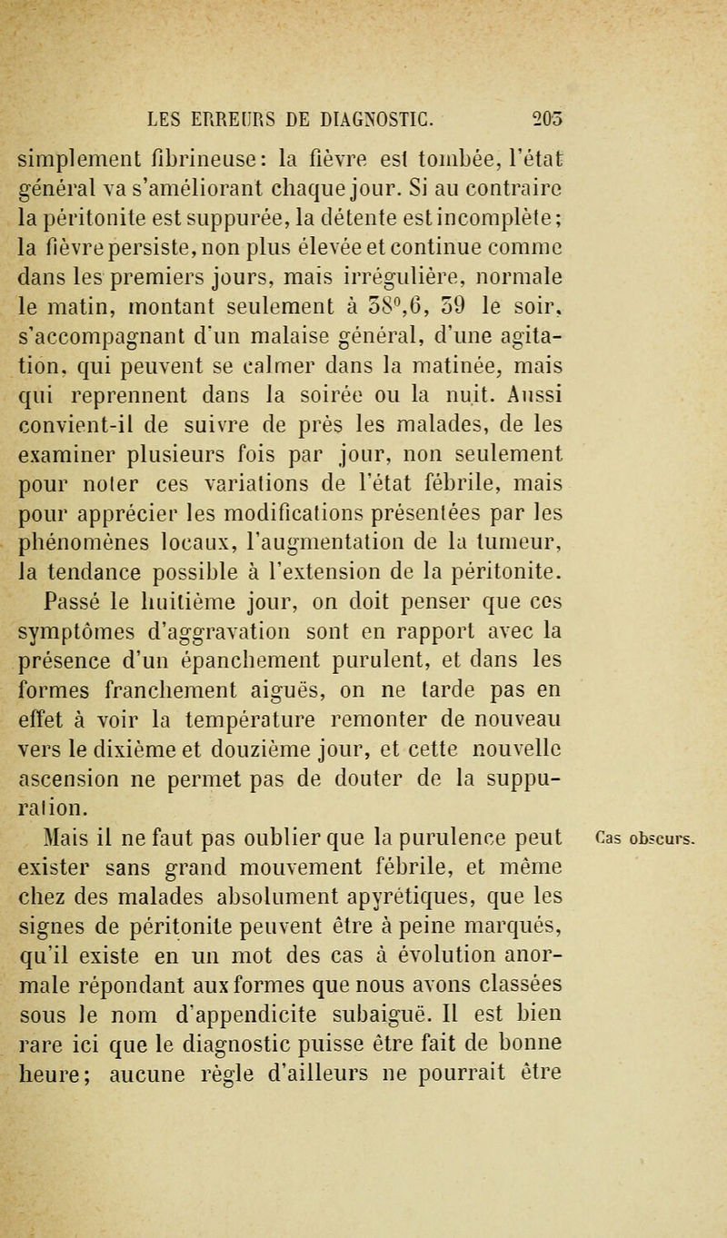 simplement fibrineiise: la fièvre est tombée, l'état général va s'améliorant chaque jour. Si au contraire la péritonite estsuppurée, la détente est incomplète; la fièvre persiste, non plus élevée et continue comme dans les premiers jours, mais irrégulière, normale le matin, montant seulement à 58*^,6, 59 le soir, s'accompagnant d'un malaise général, d'une agita- tion, qui peuvent se calmer dans la matinée, mais qui reprennent dans la soirée ou la nuit. Aussi convient-il de suivre de près les malades, de les examiner plusieurs fois par jour, non seulement pour noter ces variations de l'état fébrile, mais pour apprécier les modifications présentées par les phénomènes locaux, l'augmentation de la tumeur, la tendance possible à l'extension de la péritonite. Passé le huitième jour, on doit penser que ces symptômes d'aggravation sont en rapport avec la présence d'un épanchement purulent, et dans les formes franchement aiguës, on ne tarde pas en effet à voir la température remonter de nouveau vers le dixième et douzième jour, et cette nouvelle ascension ne permet pas de douter de la suppu- ration. Mais il ne faut pas oublier que la purulence peut Cas obscurs. exister sans grand mouvement fébrile, et même chez des malades absolument apyrétiques, que les signes de péritonite peuvent être à peine marqués, qu'il existe en un mot des cas à évolution anor- male répondant aux formes que nous avons classées sous le nom d'appendicite subaiguë. Il est bien rare ici que le diagnostic puisse être fait de bonne heure; aucune règle d'ailleurs ne pourrait être