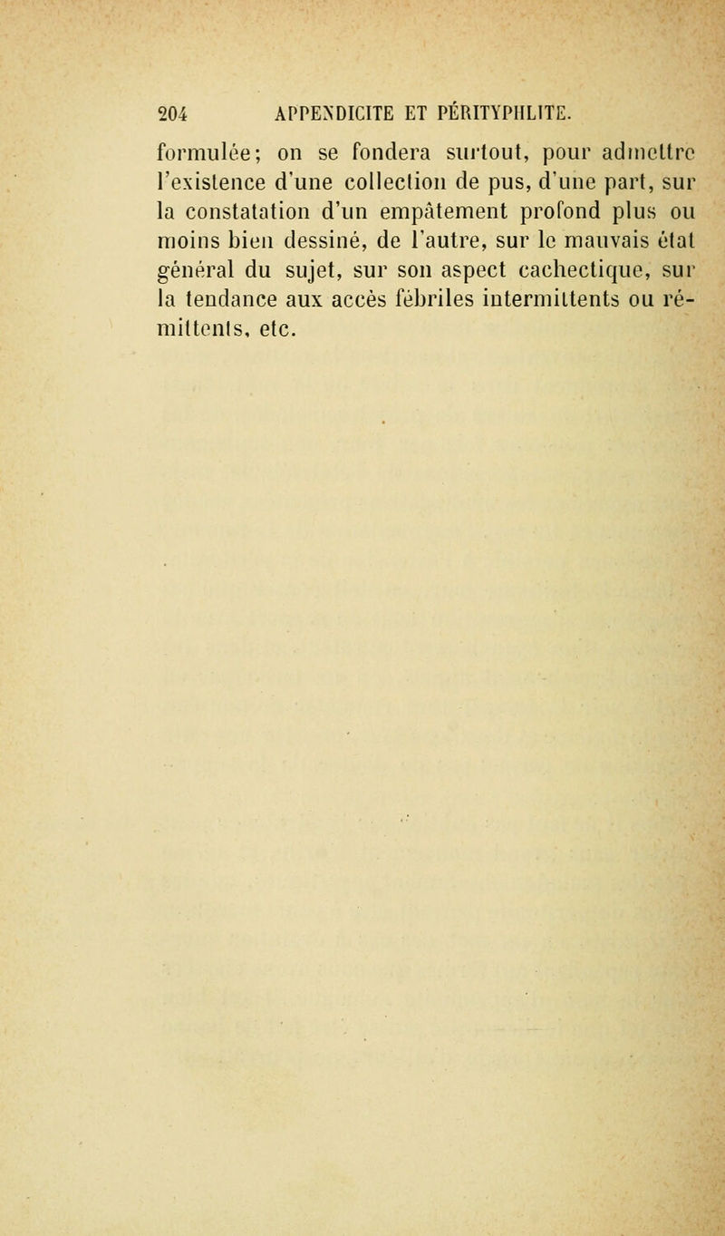 formulée; on se fondera siu'lout, pour admettre l'existence d'une collection de pus, d'une part, sur la constatation d'un empâtement profond plus ou moins bien dessiné, de l'autre, sur le mauvais état général du sujet, sur son aspect cachectique, sur la tendance aux accès fébriles intermittents ou ré- miltenls, etc.