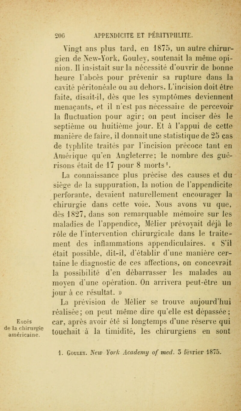 Vingt ans plus tard, en 1875, un autre chirur- gien de New-York, Gouley, soutenait la même opi- nion. Il insistait sur la nécessité d'ouvrir de bonne heure l'abcès pour prévenir sa rupture dans la cavité péritonéale ou au dehors. L'incision doit être faite, disait-il, dès que les symptômes deviennent menaçants, et il n'est pas nécessaiie de percevoir la fluctuation pour agir; on peut inciser dès le septième ou huitième jour. Et à l'appui de cette manière de l'aire, il donnait une statistique de 25 cas de typhlite traités par l'incision précoce tant en Amérique qu'en Angleterre; le nombre des gué- risons était de 17 pour 8 morts ^ La connaissance plus précise des causes et du - siège de la suppuration, la notion de l'appendicite perforante, devaient naturellement encourager la chirurgie dans cette voie. Nous avons vu que, dès 1827, dans son remarquable mémoire sur les maladies de l'appendice, Môlier prévoyait déjà le rôle de l'intervention chirurgicale dans le traite- ment des inflammations appendiculaires. « S'il était possible, dit-il, d'établir d'une manière cer- taine le diagnostic de ces affections, on concevrait la possibilité d'en débarrasser les malades au moyen d'une opération. On arrivera peut-être un jour à ce résultat. » La prévision de Mêlier se trouve aujourd'hui réalisée; on peut même dire qu'elle est dépassée; Excès car, après avoir été si longtemps d'une réserve qui ^^aLVifcdiiT!'^ touchait à la timidité, les chirurgiens en sont