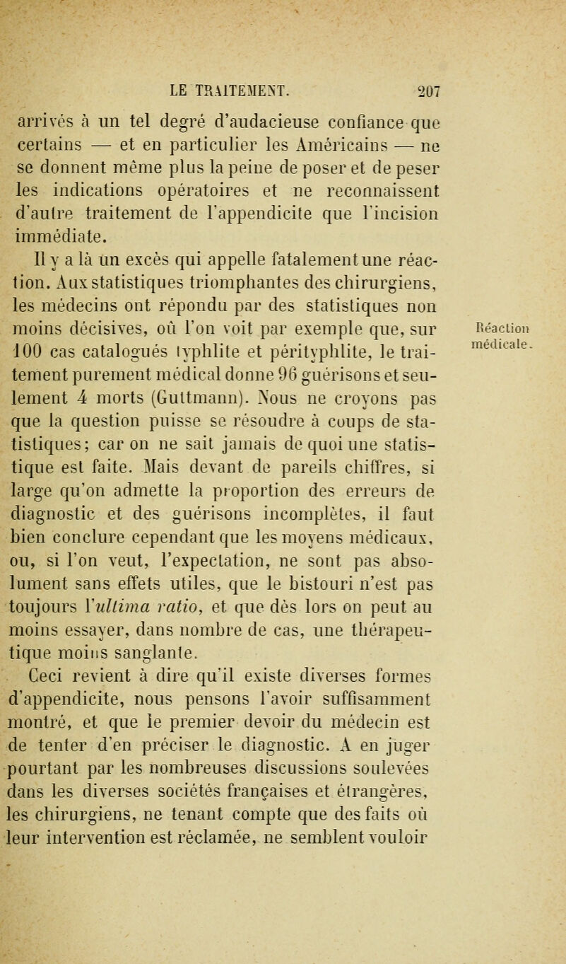 médicale. arrivés à un tel degré d'audacieuse confiance que certains — et en particulier les Américains — ne se donnent même plus la peine de poser et de peser les indications opératoires et ne reconnaissent d'autre traitement de l'appendicite que l'incision immédiate. Il y a là un excès qui appelle fatalement une réac- tion. Aux statistiques triomphantes des chirurgiens, les médecins ont répondu par des statistiques non moins décisives, où l'on voit par exemple que, sur Réaction 100 cas catalogués lyphlite et pérityphlite, le trai- tement purement médical donne 96 guérisons et seu- lement 4 morts (Guttmann). Nous ne croyons pas que la question puisse se résoudre à coups de sta- tistiques; car on ne sait jamais de quoi une statis- tique est faite. Mais devant de pareils chiffres, si large qu'on admette la proportion des erreurs de diagnostic et des guérisons incomplètes, il faut bien conclure cependant que les moyens médicaux, ou, si l'on veut, l'expeclation, ne sont pas abso- lument sans effets utiles, que le bistouri n'est pas toujours Yullima ratio, et que dès lors on peut au moins essayer, dans nombre de cas, une thérapeu- tique moins sanglante. Ceci revient à dire qu'il existe diverses formes d'appendicite, nous pensons l'avoir suffisamment montré, et que le premier devoir du médecin est de tenter d'en préciser le diagnostic. A en juger pourtant par les nombreuses discussions soulevées dans les diverses sociétés françaises et élrangères, les chirurgiens, ne tenant compte que des faits où leur intervention est réclamée, ne semblent vouloir