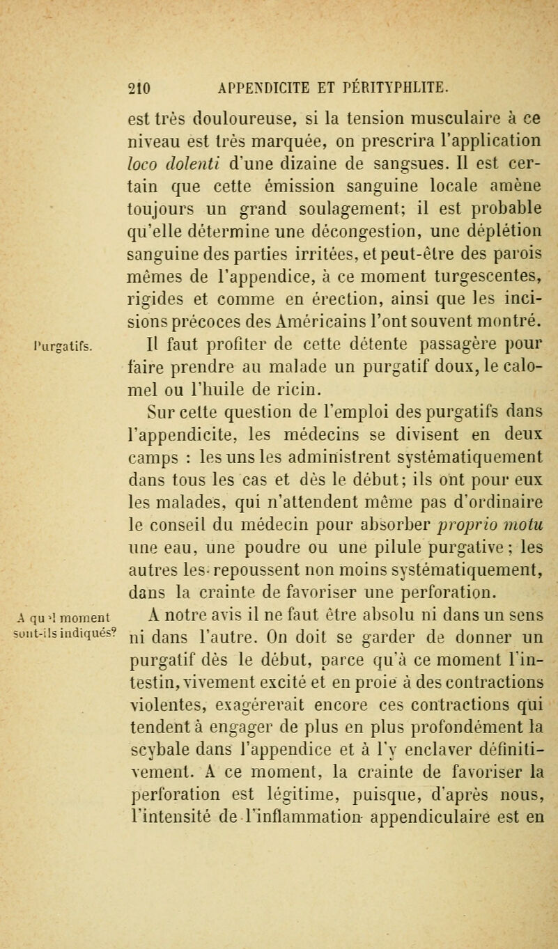 est très douloureuse, si la tension musculaire à ce niveau est très marquée, on prescrira l'application loco dolenti d'une dizaine de sangsues. Il est cer- tain que cette émission sanguine locale amène toujours un grand soulagement; il est probable qu'elle détermine une décongestion, une déplétion sanguine des parties irritées, et peut-être des parois mêmes de l'appendice, à ce moment turgescentes, rigides et comme en érection, ainsi que les inci- sions précoces des Américains l'ont souvent montré. l'urgaiifs. H faut profiter de cette détente passagère pour faire prendre au malade un purgatif doux, le calo- mel ou l'huile de ricin. Sur cette question de l'emploi des purgatifs dans l'appendicite, les médecins se divisent en deux camps : les uns les administrent systématiquement dans tous les cas et dès le début; ils ont pour eux les malades, qui n'attendent même pas d'ordinaire le conseil du médecin pour absorber proprio motu une eau, une poudre ou une pilule purgative; les autres les- repoussent non moins systématiquement, dans la crainte de favoriser une perforation. A qu^i moment A notre avis il ne faut être absolu ni dans un sens sont-ils indiqués? j^- ^jgj-^g l'autre. On doit se garder de donner un purgatif dès le début, parce qu'à ce moment l'in- testin, vivement excité et en proie à des contractions violentes, exagérerait encore ces contractions qui tendent à engager de plus en plus profondément la scybale dans l'appendice et à l'y enclaver définiti- vement. A ce moment, la crainte de favoriser la perforation est légitime, puisque, d'après nous, l'intensité de l'inflammation- appendiculaire est en