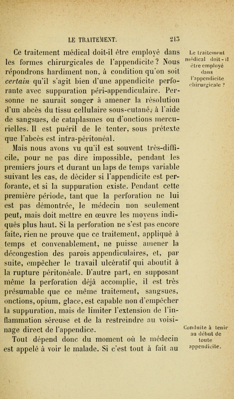 Ce traitement médical doit-il être employé dans Le iraiicmmi les formes chirm^gicales de l'appendicite? Nous ''ît'remproyé'' répondrons hardiment non, à condition qu'on soit dans certain qu'il s'agit bien d'une appendicite perfo- ,!ij7rup[caic*; rante avec suppuration péri-appendiculaire. Per- sonne ne saurait songer à amener la résolution d'un abcès du tissu cellulaire sous-cutané,» à l'aide de sangsues, de cataplasmes ou d'onctions mercu- rielles. Il est puéril de le tenter, sous prétexte que l'abcès est intra-péritonéal. Mais nous avons vu qu'il est souvent très-diffi- cile, pour ne pas dire impossible, pendant les premiers jours et durant un laps de temps variable suivant les cas, de décider si l'appendicite est per- forante, et si la suppuration existe. Pendant cette première période, tant que la perforation ne lui est pas démontrée, le médecin non seulement peut, mais doit mettre en œuvre les moyens indi- qiiés plus haut. Si la perforation ne s'est pas encore faite, rien ne prouve que ce traitement, appliqué à temps et convenablement, ne puisse amener la décongestion des parois appendiculaires, et, par suite, empêcher le travail ulcératif qui caboulit à la rupture péritonéale. D'autre part, en supposant même la perforation déjà accomplie, il est très présumable que ce même traitement, sangsues, onctions, opium, glace, est capable non d'empêcher la suppuration, mais de limiter l'extension de l'in- flammation séreuse et de la restreindre au voisi- nasre direct de l'appendice. ConJuite à leim- ° ^^ 1 • j • ''•^ début de Tout dépend donc du moment où le mcdecm toute est appelé à voir le malade. Si c'est tout à fait au appendicite.