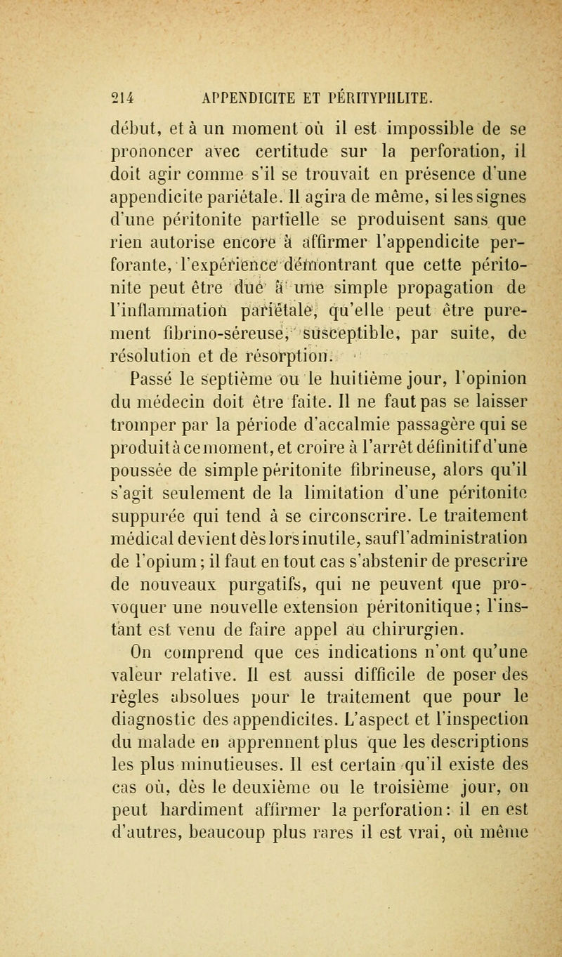 début, et à un moment où il est impossible de se prononcer avec certitude sur la perforation, il doit agir comme s'il se trouvait en présence d une appendicite pariétale. Il agira de même, si les signes d'une péritonite partielle se produisent sans que rien autorise encore à affirmer l'appendicite per- forante, l'expériience'démontrant que cette périto- nite peut être due' êf' mre simple propagation de l'inflammation pariêtalej qu'elle peut être pure- ment fibrino-séreusé, susceptible, par suite, de résolution et de résorption. Passé le septième ou le huitième jour, l'opinion du médecin doit être faite. Il ne faut pas se laisser tromper par la période d'accalmie passagère qui se produit à ce moment, et croire à l'arrêt définitif d'une poussée de simple péritonite fibrineuse, alors qu'il s'agit seulement de la limitation d'une péritonite suppurée qui tend à se circonscrire. Le traitement médical devient dès lors inutile, sauf l'administration de l'opium ; il faut en tout cas s'abstenir de prescrire de nouveaux purgatifs, qui ne peuvent que pro- voquer une nouvelle extension péritonilique ; l'ins- tant est venu de faire appel au chirurgien. On comprend que ces indications n'ont qu'une valeur relative. Il est aussi difficile de poser des règles absolues pour le traitement que pour le diagnostic des appendiciles. L'aspect et l'inspection du malade en apprennent plus que les descriptions les plus minutieuses. Il est certain qu'il existe des cas où, dès le deuxième ou le troisième jour, on peut hardiment affirmer la perforation : il en est d'autres, beaucoup plus rares il est vrai, où même