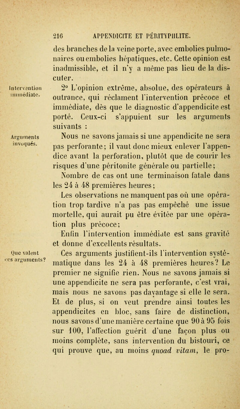 Intcrvcnlioii iniinédiale. Arguments invoqués. Oue valent ':cs arpruments? des branches de la veine porte, avec embolies pulmo- naires ou embolies hépatiques, etc. Celte opinion est inadmissible, et il n'y a même pas lieu de la dis- cuter. 2° L'opinion extrême, absolue, des opérateurs à outrance, qui réclament l'intervention précoce et immédiate, dès que le diagnostic d'appendicite est porté. Ceux-ci s'appuient sur les arguments suivants : Nous ne savons jamais si une appendicite ne sei-a pas perforante; il vaut donc mieux enlever l'appen- dice avant la perforation, plutôt que de courir les risques d'une péritonite générale ou partielle ; Nombre de cas ont une terminaison fatale dans les 24 à 48 premières heures ; Les observations ne manquent pas où une opéra- tion trop tardive n'a pas pas empêché une issue mortelle, qui aurait pu être évitée par une opéra- lion plus précoce; Enfin l'inlervention immédiate est sans gravité et donne d'excellents résultats. Ces arguments justifient-ils l'intervention systé- matique dans les 24 à 48 premières heures? Le premier ne signifie rien. Nous ne savons jamais si une appendicite ne sera pas perforante, c'est vrai, mais nous ne savons pas davantage si elle le sera. Et de plus, si on veut prendre ainsi toutes les appendicites en bloc, sans faire de distinction, nous savons d'une manière certaine que 90 à 95 fois sur 100, l'affection guérit d'une façon plus ou moins complète, sans intervention du bistouri, ce qui prouve que, au moins qiioad vitani, le pro-