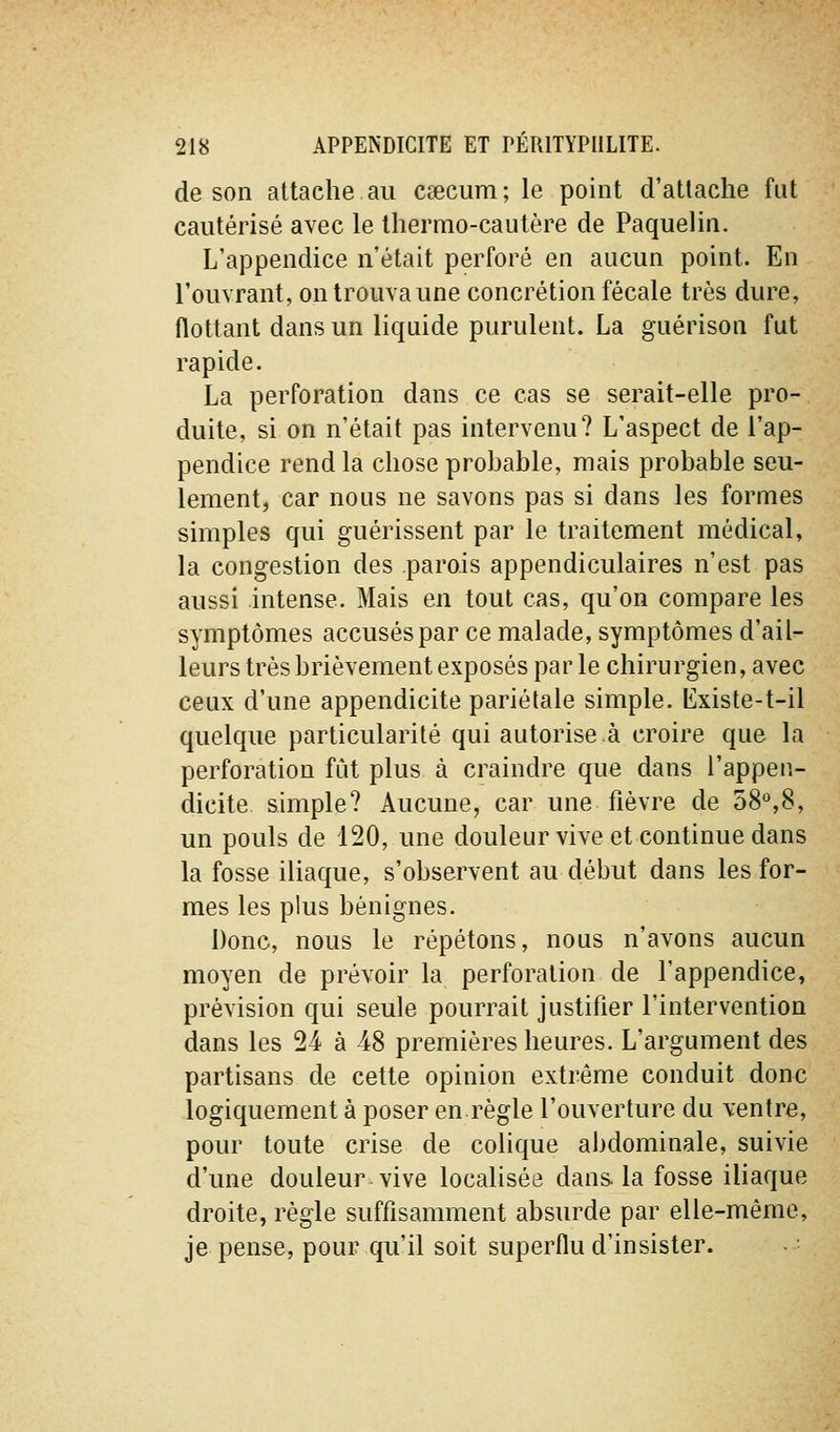 de son attache au cc«ciim; le point d'attache fut cautérisé avec le thermo-cautère de Paquelin. L'appendice n'était perforé en aucun point. En l'ouvrant, on trouva une concrétion fécale très dure, flottant dans un liquide purulent. La guérison fut rapide. La perforation dans ce cas se serait-elle pro- duite, si on n'était pas intervenu? L'aspect de l'ap- pendice rend la chose prohable, mais probable seu- lement, car nous ne savons pas si dans les formes simples qui guérissent par le traitement médical, la congestion des parois appendiculaires n'est pas aussi intense. Mais en tout cas, qu'on compare les symptômes accusés par ce malade, symptômes d'ail- leurs très brièvement exposés par le chirurgien, avec ceux d'une appendicite pariétale simple, lilxiste-t-il quelque particularité qui autorise.à croire que la perforation fût plus à craindre que dans l'appen- dicite simple? Aucune, car une fièvre de 58°,8, un pouls de 120, une douleur vive et continue dans la fosse iliaque, s'observent au début dans les for- mes les plus bénignes. Donc, nous le répétons, nous n'avons aucun moyen de prévoir la perforation de l'appendice, prévision qui seule pourrait justifier l'intervention dans les 24 à 48 premières heures. L'argument des partisans de cette opinion extrême conduit donc logiquement à poser en règle l'ouverture du ventre, pour toute crise de cohque abdominale, suivie d'une douleur vive localisée dans, la fosse iliaque droite, règle suffisamment absurde par elle-même, je pense, pour qu'il soit superflu d'insister.