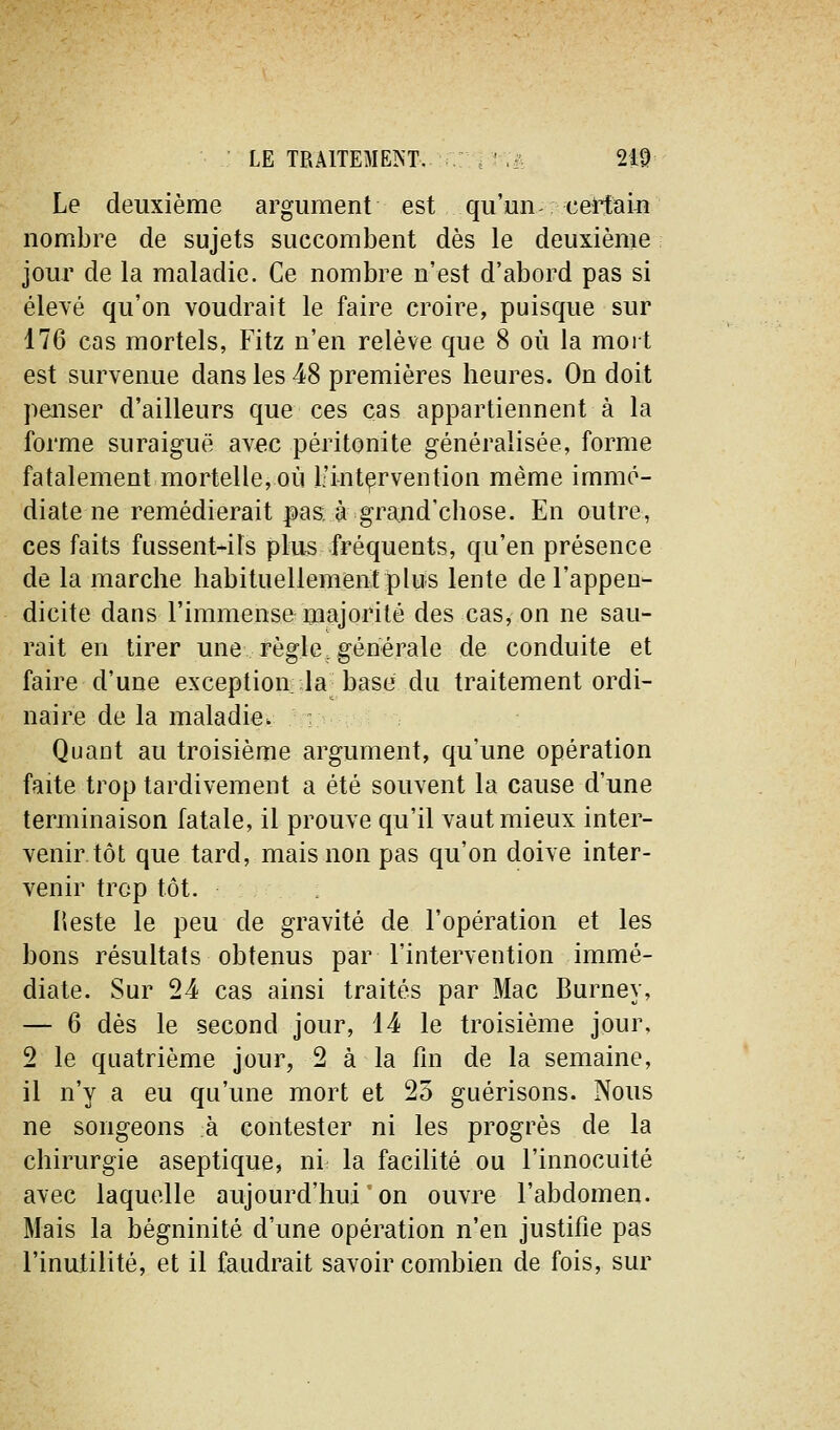 Le deuxième argument est qu'un certam nombre de sujets succombent dès le deuxième jour de la maladie. Ce nombre n'est d'abord pas si éleyé qu'on voudrait le faire croire, puisque sur 176 cas mortels, Fitz n'en relève que 8 où la mort est survenue dans les 48 premières heures. On doit penser d'ailleurs que ces cas appartiennent à la forme suraiguë avec péritonite généralisée, forme fatalement mortelle, où L'intçrvention même immé- diate ne remédierait pas. à grand'chose. En outre, ces faits fussent-ils plus fréquents, qu'en présence de la marche habituellement plus lente de l'appen- dicite dans l'immense majorité des cas, on ne sau- rait en tirer une règle,générale de conduite et faire d'une exception: Ja-base du traitement ordi- naire de la maladie. - Quant au troisième argument, qu'une opération faite trop tardivement a été souvent la cause d'une terminaison fatale, il prouve qu'il vaut mieux inter- venir tôt que tard, mais non pas qu'on doive inter- venir trop tôt. Heste le peu de gravité de l'opération et les bons résultats obtenus par l'intervention immé- diate. Sur 24 cas ainsi traités par Mac Burney, — 6 dès le second jour, 14 le troisième jour, 2 le quatrième jour, 2 à la fm de la semaine, il n'y a eu qu'une mort et 25 guérisons. Nous ne songeons à contester ni les progrès de la chirurgie aseptique, ni la facilité ou l'innocuité avec laquelle aujourd'hui on ouvre l'abdomen. Mais la bégninité d'une opération n'en justifie pas l'inutilité, et il faudrait savoir combien de fois, sur