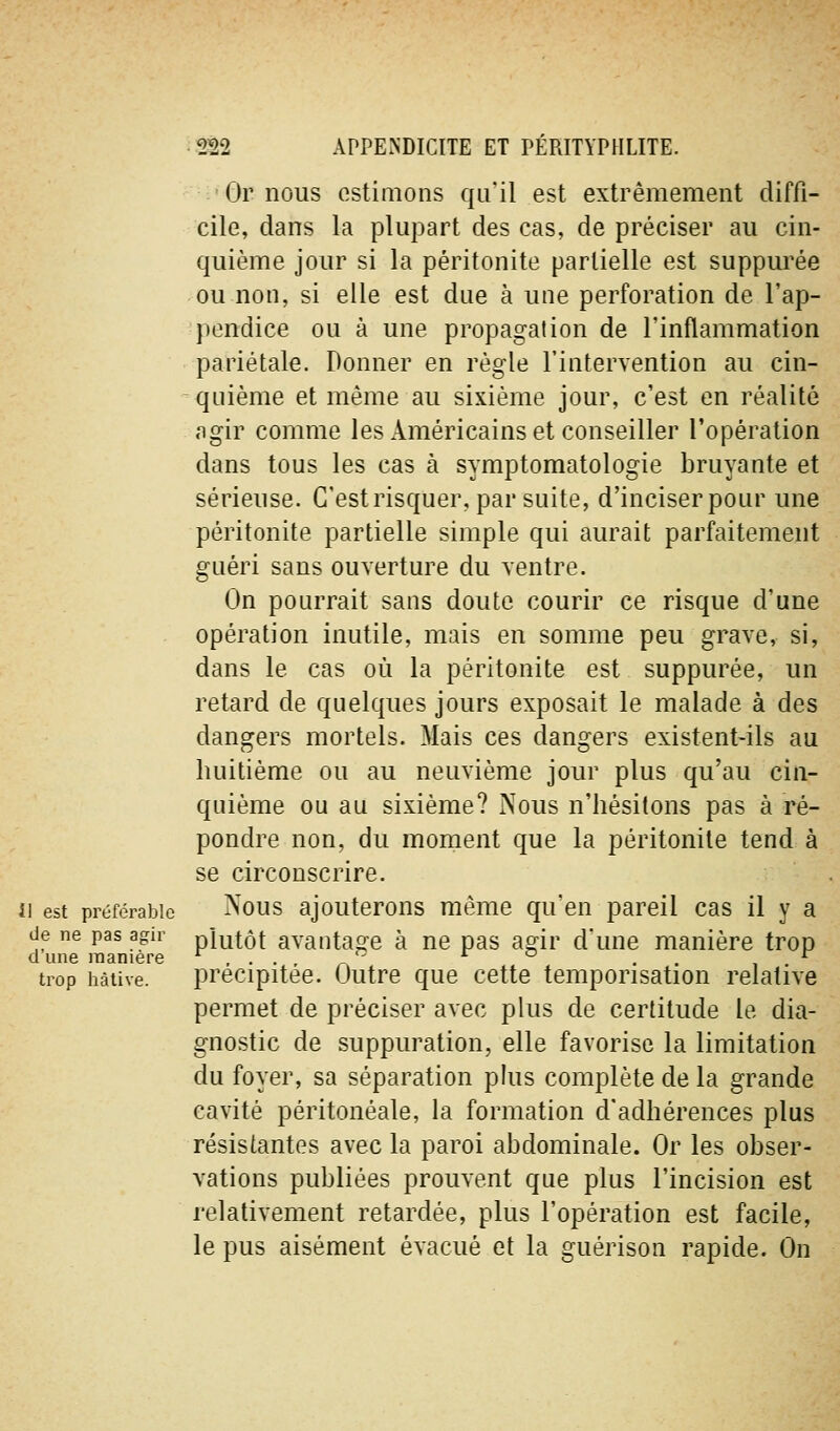 Gr nous estimons qu'il est extrêmement diffi- cile, dans la plupart des cas, de préciser au cin- quième jour si la péritonite partielle est suppurée ou non, si elle est due à une perforation de l'ap- pendice ou à une propagation de l'inflammation pariétale. Donner en règle l'intervention au cin- quième et même au sixième jour, c'est en réalité agir comme les Américains et conseiller l'opération dans tous les cas à symptomatologie bruyante et sérieuse. C'est risquer, par suite, d'inciserpour une péritonite partielle simple qui aurait parfaitement guéri sans ouverture du ventre. On pourrait sans doute courir ce risque d'une opération inutile, mais en somme peu grave, si, dans le cas où la péritonite est suppurée, un retard de quelques jours exposait le malade à des dangers mortels. Mais ces dangers existent-ils au huitième ou au neuvième jour plus qu'au cin- quième ou au sixième? Nous n'hésitons pas à ré- pondre non, du mornent que la péritonite tend à se circonscrire. il est préférable ^ous ajouterons même qu'en pareil cas il y a de ne pas agir plutôt avantasie à ne pas asfir d'une manière trop d une manière ,.. -'' ^ ° ., ^ trop hâtive. précipitée. Outre que cette temporisation relative permet de préciser avec plus de certitude le dia- gnostic de suppuration, elle favorise la limitation du foyer, sa séparation plus complète de la grande cavité péritonéale, la formation d'adhérences plus résistantes avec la paroi abdominale. Or les obser- vations publiées prouvent que plus l'incision est relativement retardée, plus l'opération est facile, le pus aisément évacué et la guérison rapide. On