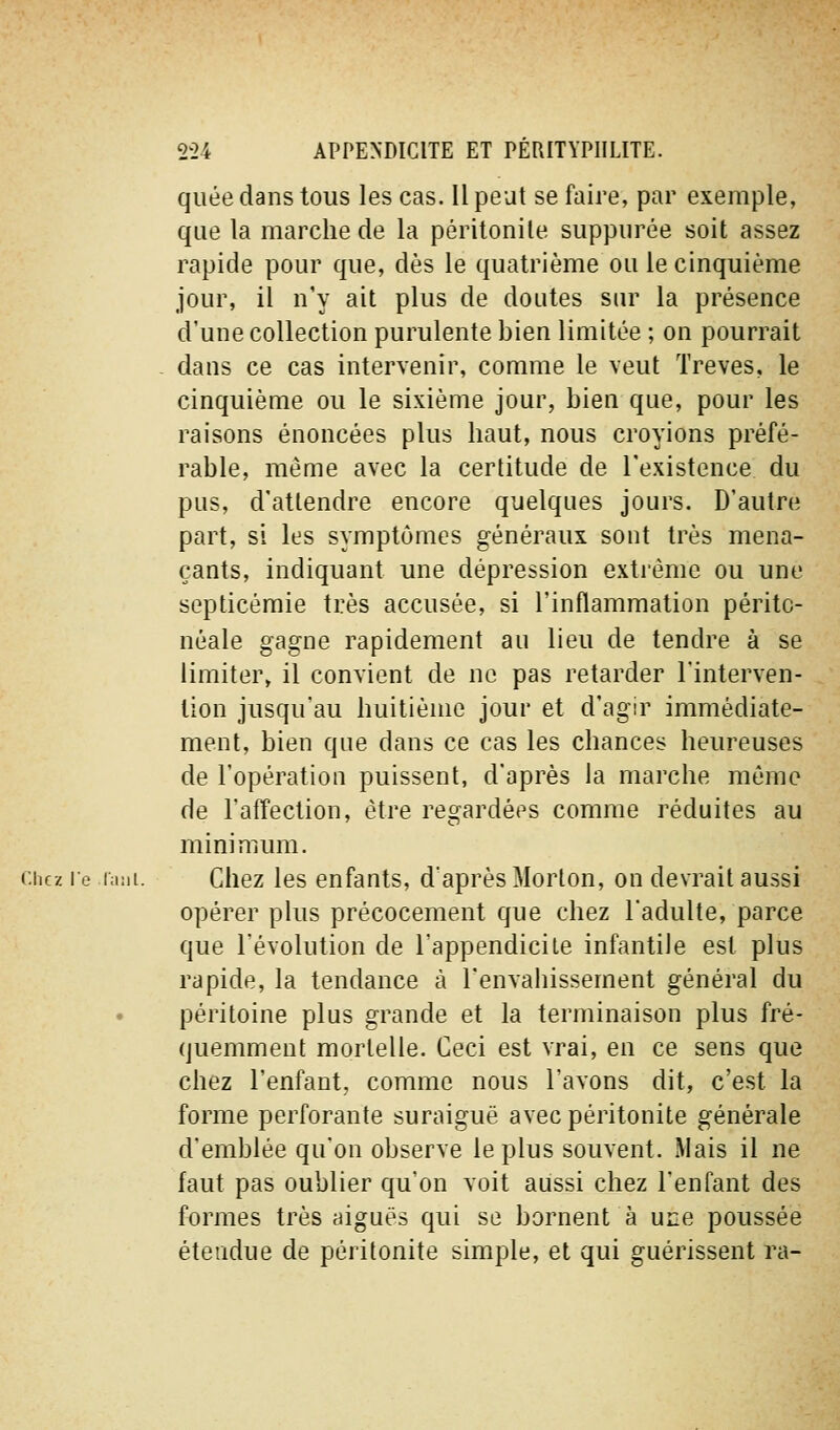 quée dans tous les cas. Il peut se faire, par exemple, que la marche de la péritonile siippiirée soit assez rapide pour que, dès le quatrième ou le cinquième jour, il n'y ait plus de doutes sur la présence d'une collection purulente bien limitée ; on pourrait - dans ce cas intervenir, comme le veut Trêves, le cinquième ou le sixième jour, bien que, pour les raisons énoncées plus haut, nous croyions préfé- rable, même avec la certitude de l'existence du pus, d'attendre encore quelques jours. D'autre part, si les symptômes généraux sont très mena- çants, indiquant une dépression extrême ou une septicémie très accusée, si l'inflammation péritc- néale gagne rapidement au lieu de tendre à se limiter, il convient de ne pas retarder l'interven- tion jusqu'au huitième jour et d'agir immédiate- ment, bien que dans ce cas les chances heureuses de l'opération puissent, d'après la marche mémo de l'afYection, être regardées comme réduites au minimum. Chez le laiii. Ciicz Ics cufauts, d'après Morlon, on devrait aussi opérer plus précocement que chez Tadulte, parce que l'évolution de l'appendicite infantile est plus rapide, la tendance à l'envahissement général du péritoine plus grande et la terminaison plus fré- quemment mortelle. Ceci est vrai, en ce sens que chez l'enfant, comme nous l'avons dit, c'est la forme perforante suraiguë avec péritonite générale d'emblée qu'on observe le plus souvent. Mais il ne faut pas oublier qu'on voit aussi chez l'enfant des formes très aiguës qui se bornent à une poussée étendue de péritonite simple, et qui guérissent ra-