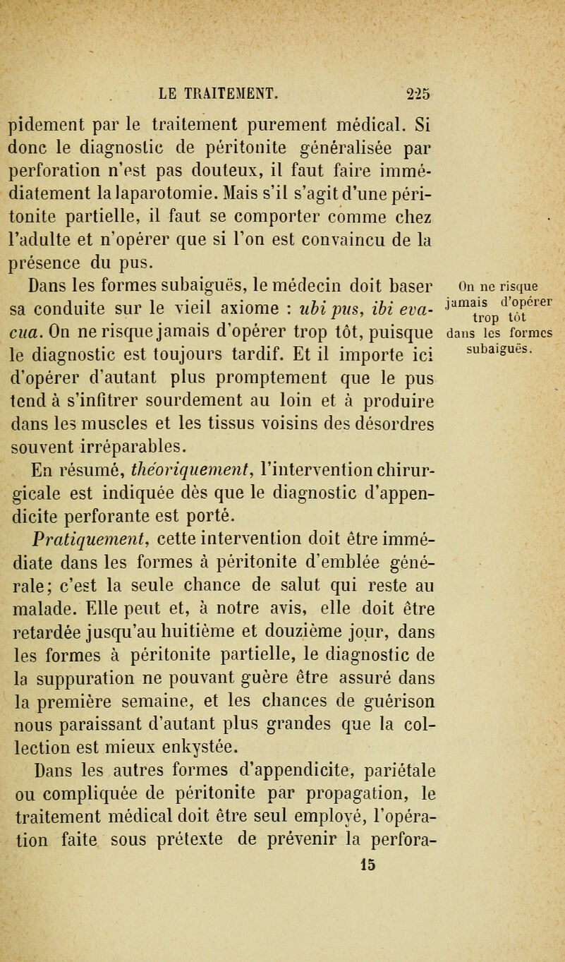 pidement par le traitement purement médical. Si donc le diagnostic de péritonite généralisée par perforation n'est pas douteux, il faut faire immé- diatement la laparotomie. Mais s'il s'agit d'une péri- tonite partielle, il faut se comporter comme chez l'adulte et n'opérer que si Ton est convaincu de la présence du pus. Dans les formes siibaiguës, le médecin doit baser On ne risque sa conduite sur le vieil axiome : iihipns, ibi eva- '^'j^q ^t^r'^^'^ ciia.Ou. ne risque jamais d'opérer trop tôt, puisque dans les formes le diagnostic est toujours tardif. Et il importe ici subaigues. d'opérer d'autant plus promptement que le pus tend à s'infîtrer sourdement au loin et à produire dans les muscles et les tissus voisins des désordres souvent irréparables. En résumé, théoriquement, l'intervention chirur- gicale est indiquée dès que le diagnostic d'appen- dicite perforante est porté. Pratiquement, cette intervention doit être immé- diate dans les formes à péritonite d'emblée géné- rale; c'est la seule chance de salut qui reste au malade. Elle peut et, à notre avis, elle doit être retardée jusqu'au huitième et douzième jour, dans les formes à péritonite partielle, le diagnostic de la suppuration ne pouvant guère être assuré dans la première semaine, et les chances de guérison nous paraissant d'autant plus grandes que la col- lection est mieux enkystée. Dans les autres formes d'appendicite, pariétale ou compliquée de péritonite par propagation, le traitement médical doit être seul employé, l'opéra- tion faite sous prétexte de prévenir la perfora- is