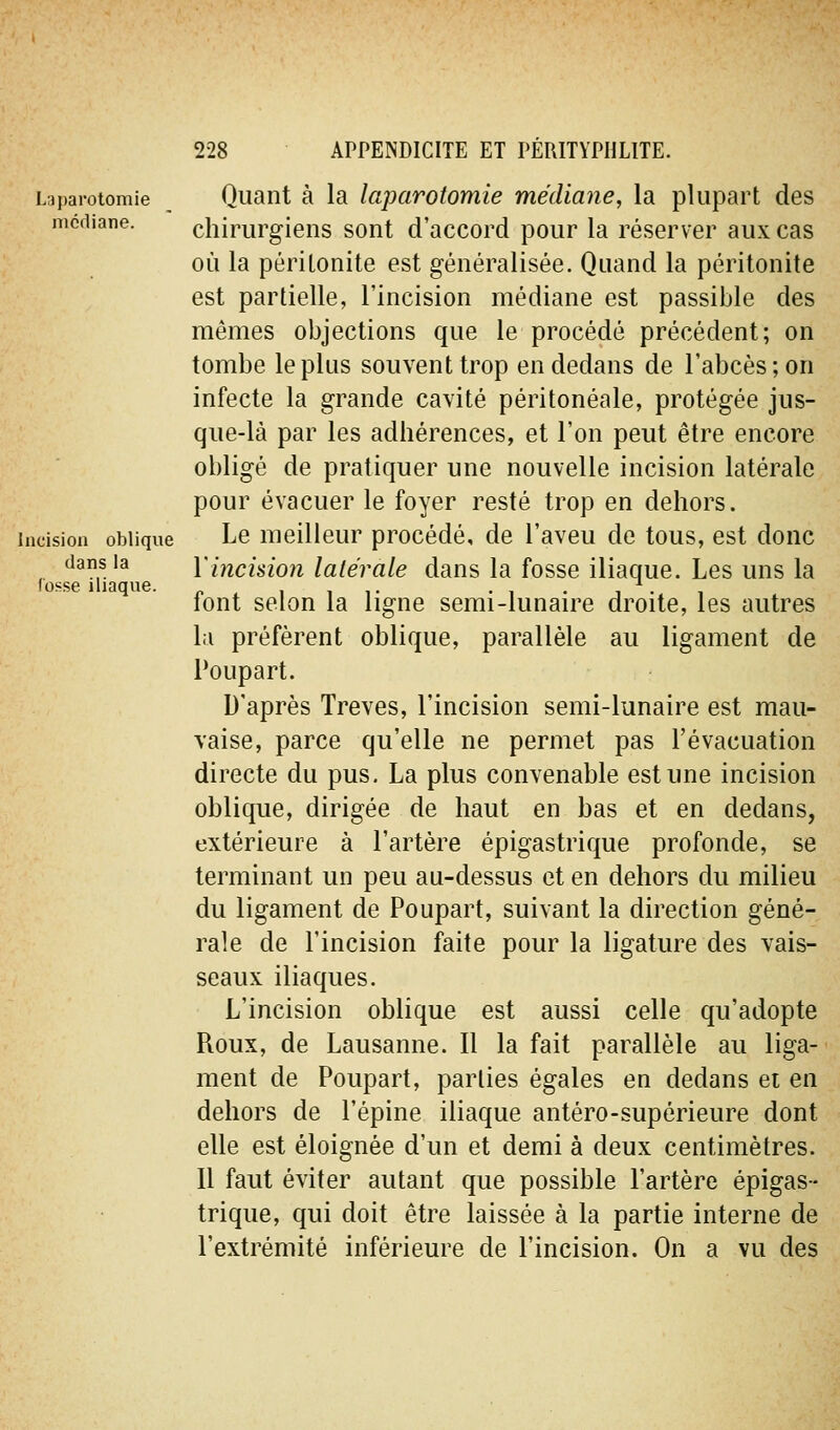 Laparotomie médiane. Incision oblique dans la fosse iliaque. Quant à la laparotomie médiane, la plupart des chirurgiens sont d'accord pour la réserver aux cas où la péritonite est généralisée. Quand la péritonite est partielle, l'incision médiane est passible des mêmes objections que le procédé précédent; on tombe le plus souvent trop en dedans de l'abcès; on infecte la grande cavité péritonéale, protégée jus- que-là par les adhérences, et l'on peut être encore obligé de pratiquer une nouvelle incision latérale pour évacuer le foyer resté trop en dehors. Le meilleur procédé, de l'aveu de tous, est donc ïincisio?i latérale dans la fosse iliaque. Les uns la font selon la ligne semi-lunaire droite, les autres la préfèrent oblique, parallèle au ligament de Poupart. D'après Trêves, l'incision semi-lunaire est mau- vaise, parce qu'elle ne permet pas l'évacuation directe du pus, La plus convenable est une incision oblique, dirigée de haut en bas et en dedans, extérieure à l'artère épigastrique profonde, se terminant un peu au-dessus et en dehors du milieu du ligament de Poupart, suivant la direction géné- rale de l'incision faite pour la ligature des vais- seaux iliaques. L'incision oblique est aussi celle qu'adopte Roux, de Lausanne. Il la fait parallèle au liga- ment de Poupart, parties égales en dedans et en dehors de l'épine iliaque antéro-supérieure dont elle est éloignée d'un et demi à deux centimètres. Il faut éviter autant que possible l'artère épigas- trique, qui doit être laissée à la partie interne de l'extrémité inférieure de l'incision. On a vu des