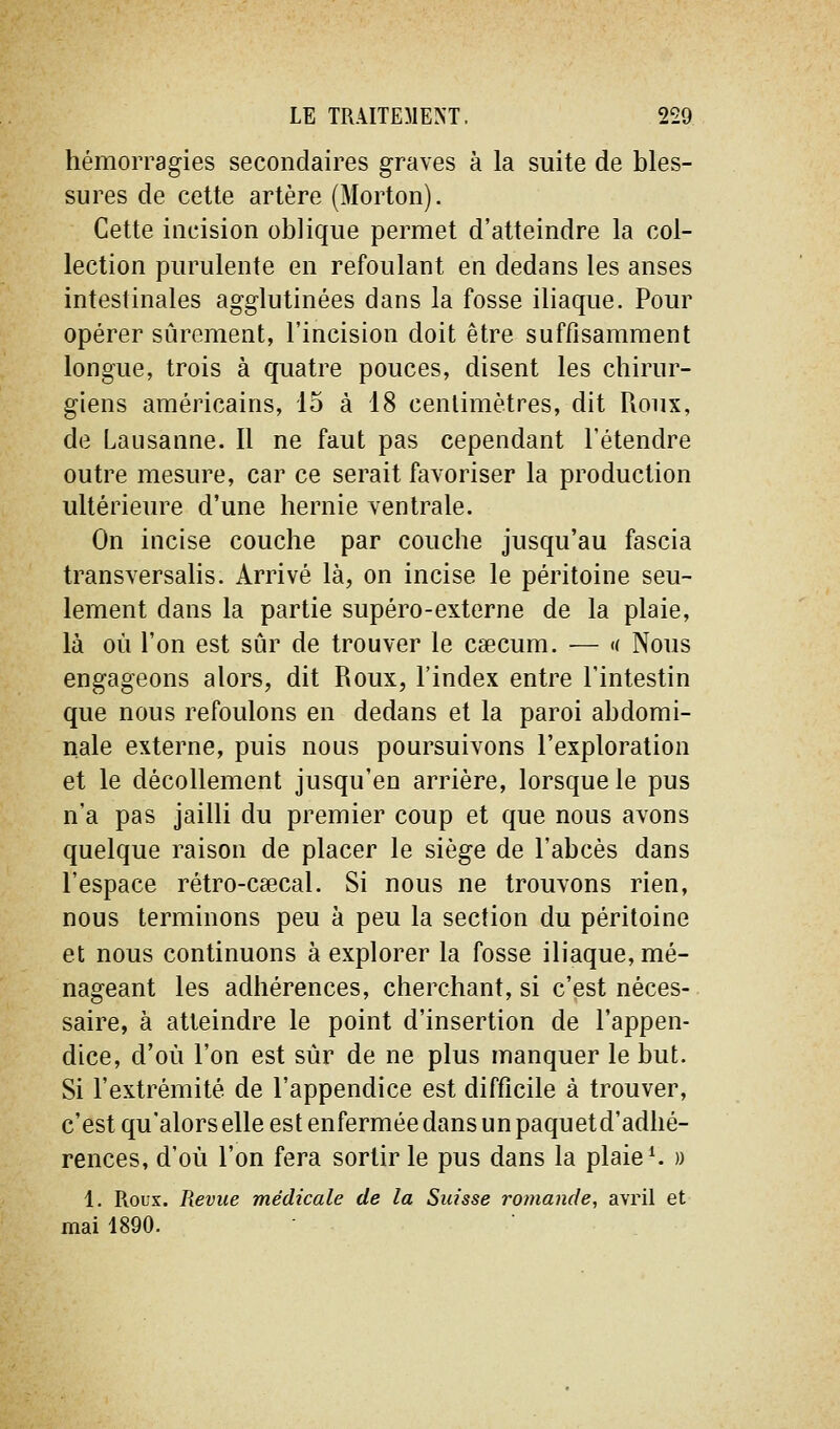 hémorragies secondaires graves à la suite de bles- sures de cette artère (Morton). Cette incision oblique permet d'atteindre la col- lection purulente en refoulant en dedans les anses intestinales agglutinées dans la fosse iliaque. Pour opérer sûrement, l'incision doit être suffisamment longue, trois à quatre pouces, disent les chirur- giens américains, 15 à 18 cenlimètres, dit Roux, de Lausanne. Il ne faut pas cependant l'étendre outre mesure, car ce serait favoriser la production ultérieure d'une hernie ventrale. On incise couche par couche jusqu'au fascia transversalis. Arrivé là, on incise le péritoine seu- lement dans la partie supéro-externe de la plaie, là où l'on est sûr de trouver le caecum. — « Nous engageons alors, dit Roux, l'index entre l'intestin que nous refoulons en dedans et la paroi abdomi- nale externe, puis nous poursuivons l'exploration et le décollement jusqu'en arrière, lorsque le pus n'a pas jailli du premier coup et que nous avons quelque raison de placer le siège de l'abcès dans l'espace rétro-csecal. Si nous ne trouvons rien, nous terminons peu à peu la section du péritoine et nous continuons à explorer la fosse iliaque, mé- nageant les adhérences, cherchant, si c'est néces- saire, à atteindre le point d'insertion de l'appen- dice, d'où l'on est sûr de ne plus manquer le but. Si l'extrémité de l'appendice est difficile à trouver, c'est qu'alors elle est enfermée dans un paquetd'adhé- rences, d'où l'on fera sortir le pus dans la plaie ^ » 1. Roux. Revue médicale de la Suisse romande, avril et mai 1890.