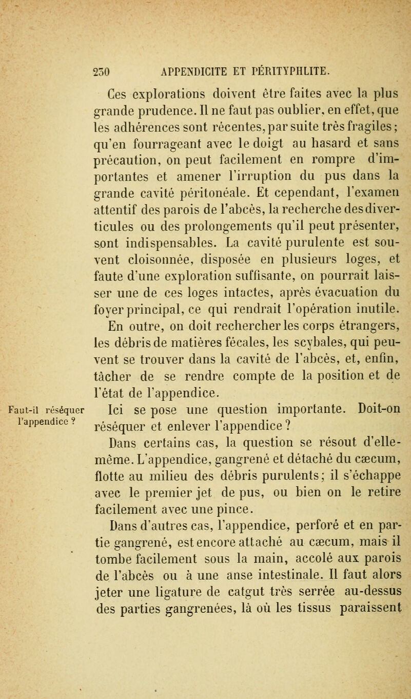 Ces explorations doivent être faites avec la plus grande prudence. Il ne faut pas oublier, en effet, que les adhérences sont récentes, par suite très fragiles ; qu'en fourrageant avec le doigt au hasard et sans précaution, on peut facilement en rompre d'im- portantes et amener l'irruption du pus dans la grande cavité péritonéale. Et cependant, l'examen attentif des parois de l'abcès, la recherche desdiver- ticules ou des prolongements qu'il peut présenter, sont indispensables. La cavité purulente est sou- vent cloisonnée, disposée en plusieurs loges, et faute d'une exploration suffisante, on pourrait lais- ser une de ces loges intactes, après évacuation du foyer principal, ce qui rendrait l'opération inutile. En outre, on doit rechercher les corps étrangers, les débris de matières fécales, les scybales, qui peu- vent se trouver dans la cavité de l'abcès, et, enfin, tâcher de se rendre compte de la position et de l'état de l'appendice. Faut-il réséquer Ici sc pose uuc qucstion importante. Doit-on l'appendice ? ^éséquer et enlever l'appendice ? Dans certains cas, la question se résout d'elle- même. L'appendice, gangrené et détaché du Ctecum, flotte au milieu des débris purulents; il s'échappe avec le premier jet de pus, ou bien on le retire facilement avec une pince. Dans d'autres cas, l'appendice, perforé et en par- tie gangrené, est encore attaché au caecum, mais il tombe facilement sous la main, accolé aux parois de l'abcès ou à une anse intestinale. Il faut alors jeter une ligature de catgut très serrée au-dessus des parties gangrenées, là où les tissus paraissent