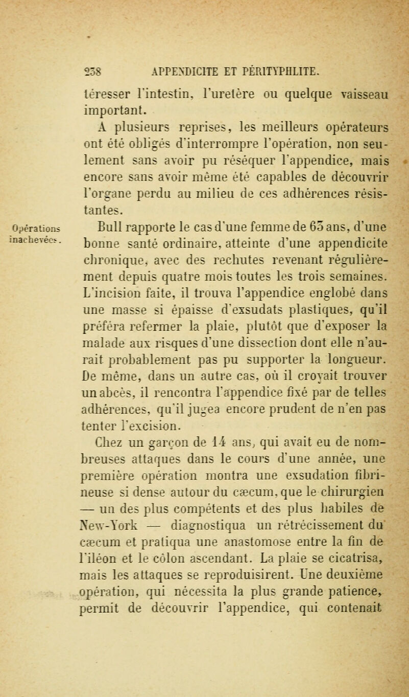 inachevéci-. léresser l'intestin, l'uretère ou quelque vaisseau important. A plusieurs reprises, les meilleurs opérateurs ont été obligés d'interrompre l'opération, non seu- lement sans avoir pu réséquer l'appendice, mais encore sans avoir même été capables de découvrir l'organe perdu au milieu de ces adhérences résis- tantes. Opérations BuU rapporte le cas d'une femme de 65 ans, d'une bonne santé ordinaire, atteinte d'une appendicite cJironique, avec des rechutes revenant régulière- ment depuis quatre mois toutes les trois semaines. L'incision faite, il trouva l'appendice englobé dans une masse si épaisse d'exsudats plastiques, qu'il préféra refermer la plaie, plutôt que d'exposer la malade aux risques d'une dissection dont elle n'au- rait probablement pas pu supporter la longueur. De même, dans un autre cas, où il croyait trouver un abcès, il rencontra l'appendice fixé par de telles adhérences, qu'il jugea encore prudent de n'en pas tenter l'excision. Chez un garçon de 14 ans^ qui avait eu de nom- breuses attaques dans le cours d'une année, une première opération montra une exsudation fibri- neuse si dense autour du caecum, que le chirurgien — un des plus compétents et des plus habiles de New-York — diagnostiqua un rétrécissement du Ccecum et pratiqua une anastomose entre la fin de l'iléon et le côlon ascendant. La plaie se cicatrisa, mais les attaques se reproduisirent. Une deuxième opération, qui nécessita la plus grande patience, permit de découvrir l'appendice, qui contenait