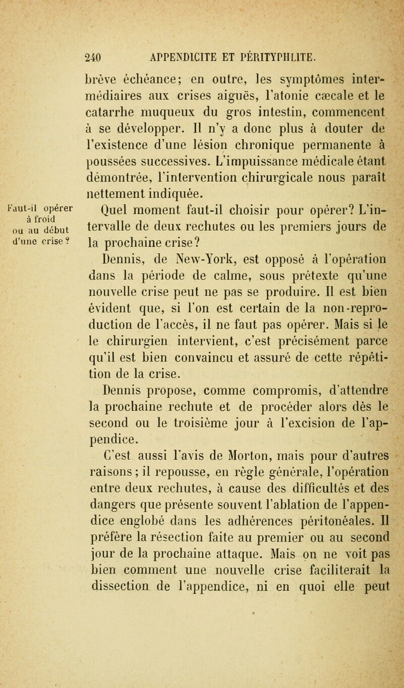 brève échéance; en outre, les symptônnies inter- médiaires aux crises aiguës, l'atonie caecale et le catarrhe mu queux du gros intestin, commencent à se développer. Il n'y a donc plus à douter de l'existence d'une lésion chronique permanente à poussées successives. L'impuissance médicale étant démontrée, l'intervention chirurgicale nous paraît nettement indiquée. Fdut-ii opérer Quel moment faut-il choisir pour opérer? L'in- ou au début tcrvallc de deux rechutes ou les premiers jours de d'une crise? la prochaine crise? Dennis, de New-York, est opposé à l'opération dans la période de calme, sous prétexte qu'une nouvelle crise peut ne pas se produire. Il est bien évident que, si l'on est certain de la non-repro- duction de l'accès, il ne faut pas opérer. Mais si le le chirurgien intervient, c'est précisément parce qu'il est bien convaincu et assuré de cette répéti- tion de la crise. Dennis propose, comme compromis, d'attendre la prochaine rechute et de procéder alors dès le second ou le troisième jour à l'excision de l'ap- pendice. C'est aussi l'avis de Morton, mais pour d'autres raisons ; il repousse, en règle générale, l'opération entre deux rechutes, à cause des difficultés et des dangers que présente souvent l'ablation de l'appen- dice englobé dans les adhérences péritonéales. Il préfère la résection faite au premier ou au second jour de la prochaine attaque. Mais on ne voit pas bien comment une nouvelle crise faciliterait la dissection de l'appendice, ni en quoi elle peut