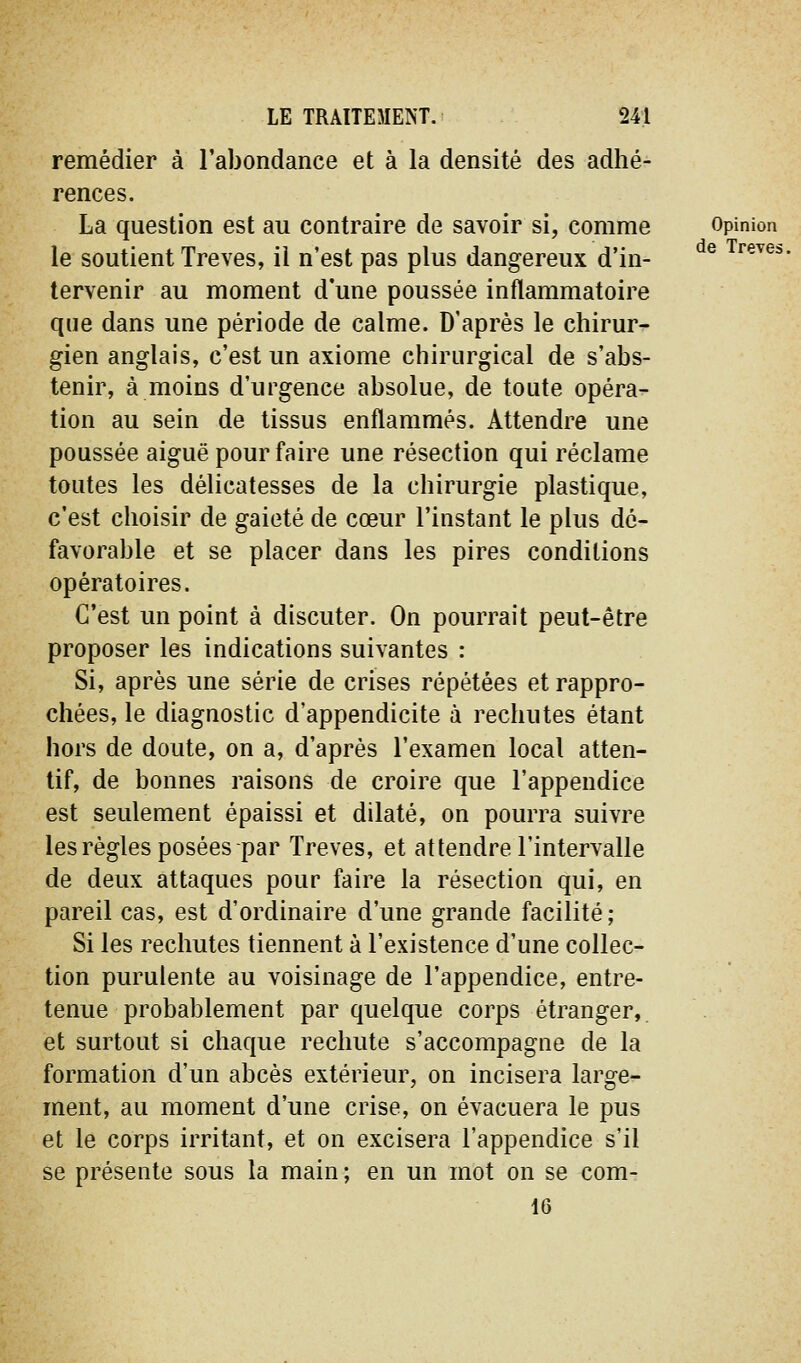 remédier à l'abondance et à la densité des adhé- rences. La question est au contraire de savoir si, comme le soutient Trêves, il n'est pas plus dangereux d'in- tervenir au moment d'une poussée inflammatoire que dans une période de calme. D'après le chirur- gien anglais, c'est un axiome chirurgical de s'abs- tenir, à moins d'urgence absolue, de toute opéra- tion au sein de tissus enflammés. Attendre une poussée aiguë pour faire une résection qui réclame toutes les délicatesses de la chirurgie plastique, c'est choisir de gaieté de cœur l'instant le plus dé- favorable et se placer dans les pires conditions opératoires. C'est un point à discuter. On pourrait peut-être proposer les indications suivantes : Si, après une série de crises répétées et rappro- chées, le diagnostic d'appendicite à rechutes étant hors de doute, on a, d'après l'examen local atten- tif, de bonnes raisons de croire que l'appendice est seulement épaissi et dilaté, on pourra suivre les règles posées par Trêves, et attendre l'intervalle de deux attaques pour faire la résection qui, en pareil cas, est d'ordinaire d'une grande facilité; Si les rechutes tiennent à l'existence d'une collec- tion purulente au voisinage de l'appendice, entre- tenue probablement par quelque corps étranger, et surtout si chaque rechute s'accompagne de la formation d'un abcès extérieur, on incisera large- ment, au moment d'une crise, on évacuera le pus et le corps irritant, et on excisera l'appendice s'il se présente sous la main ; en un mot on se com- 16