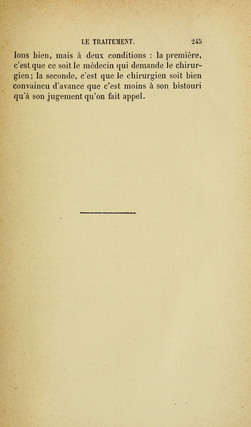Ions bien, mais à deux conditions : la première, c'est que ce soit le médecin qui demande le chirur- gien; la seconde, c'est que le chirurgien soit bien convaincu d'avance que c'est moins à son bistouri qu'à son jugement qu'on fait appel.
