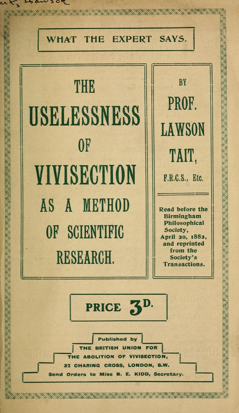 XA. *C\. ei./v.'v ■a or^ WHAT THE EXPERT SAYS. THE DSELESSNESS OF VIVISECTION AS A METHOD OF SCIENTIFIC RESEARCH. BY PROF. LAWSON TAIT, F.R.C.S., Etc. Read before the Birmingham Philosophical Society, April 20, 1882, and reprinted from the Society's Transactions. PRICE y- I Published by I I THE BRITISH UNION FOR i ] THE ABOLITION OF VIVISECTIOfT I ^ 32 CHARINQ CROSS, LONDON, 8.W.  Send Orders to Miss B. E. KIDD, Secretary. ^ V-.'- .'•