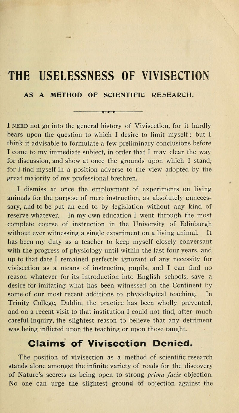 THE USELESSNESS OF VIVISECTION AS A METHOD OF SCIENTIFIC RESEARCH. I NEED not go into the general history of Vivisection, for it hardly bears upon the question to which I desire to limit myself; but I think it advisable to formulate a few preliminary conclusions before I come to my immediate subject, in order that I may clear the way for discussion, and show at once the grounds upon which I stand, for I find myself in a position adverse to the view adopted by the great majority of my professional brethren. I dismiss at once the employment of experiments on living animals for the purpose of mere instruction, as absolutely unneces- sary, and to be put an end to by legislation without any kind of reserve whatever. In my own education I went through the most complete course of instruction in the University of Edinburgh without ever witnessing a single experiment on a living animal. It has been my duty as a teacher to keep myself closely conversant with the progress of physiology until within the last four years, and up to that date I remained perfectly ignorant of any necessity for vivisection as a means of instructing pupils, and I can find no reason whatever for its introduction into English schools, save a desire for imitating what has been witnessed on the Continent by some of our most recent additions to physiological teaching. In Trinity College, Dublin, the practice has been wholly prevented, and on a recent visit to that institution I could not find, after much careful inquiry, the slightest reason to believe that any detriment was being inflicted upon the teaching or upon those taught. Claims of Vivisection Denied. The position of vivisection as a method of scientific research stands alone amongst the infinite variety of roads for the discovery of Nature's secrets as being open to strong prima facie objection. No one can urge the slightest ground of objection against the