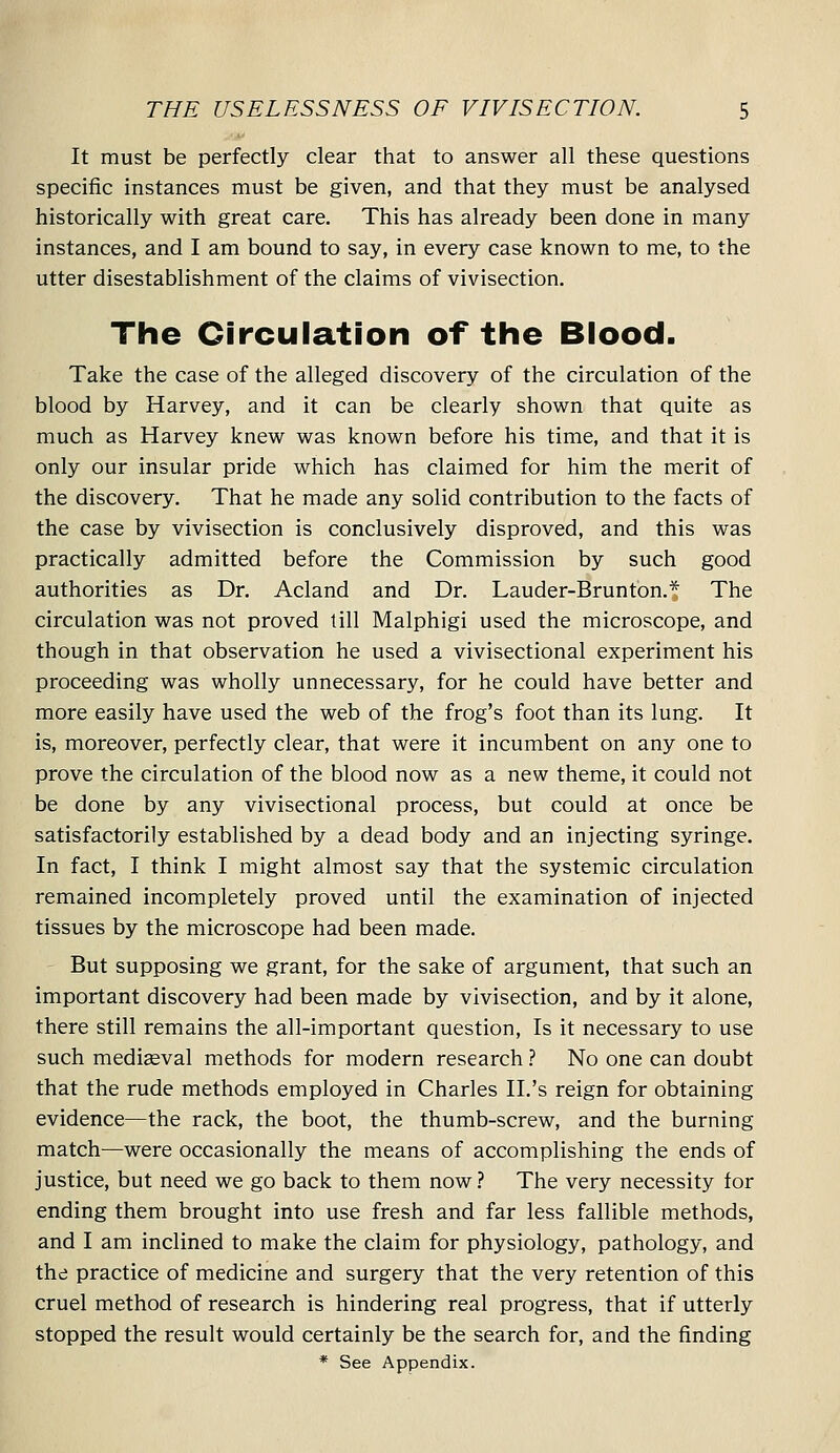 It must be perfectly clear that to answer all these questions specific instances must be given, and that they must be analysed historically with great care. This has already been done in many instances, and I am bound to say, in every case known to me, to the utter disestablishment of the claims of vivisection. The Circulation of the Biood. Take the case of the alleged discovery of the circulation of the blood by Harvey, and it can be clearly shown that quite as much as Harvey knew was known before his time, and that it is only our insular pride which has claimed for him the merit of the discovery. That he made any solid contribution to the facts of the case by vivisection is conclusively disproved, and this was practically admitted before the Commission by such good authorities as Dr. Acland and Dr. Lauder-Brunton.* The circulation was not proved till Malphigi used the microscope, and though in that observation he used a vivisectional experiment his proceeding was wholly unnecessary, for he could have better and more easily have used the web of the frog's foot than its lung. It is, moreover, perfectly clear, that were it incumbent on any one to prove the circulation of the blood now as a new theme, it could not be done by any vivisectional process, but could at once be satisfactorily established by a dead body and an injecting syringe. In fact, I think I might almost say that the systemic circulation remained incompletely proved until the examination of injected tissues by the microscope had been made. But supposing we grant, for the sake of argument, that such an important discovery had been made by vivisection, and by it alone, there still remains the all-important question, Is it necessary to use such mediaeval methods for modern research.'' No one can doubt that the rude methods employed in Charles II.'s reign for obtaining evidence—the rack, the boot, the thumb-screw, and the burning match—were occasionally the means of accomplishing the ends of justice, but need we go back to them now 1 The very necessity for ending them brought into use fresh and far less fallible methods, and I am inclined to make the claim for physiology, pathology, and the practice of medicine and surgery that the very retention of this cruel method of research is hindering real progress, that if utterly stopped the result would certainly be the search for, and the finding * See Appendix.