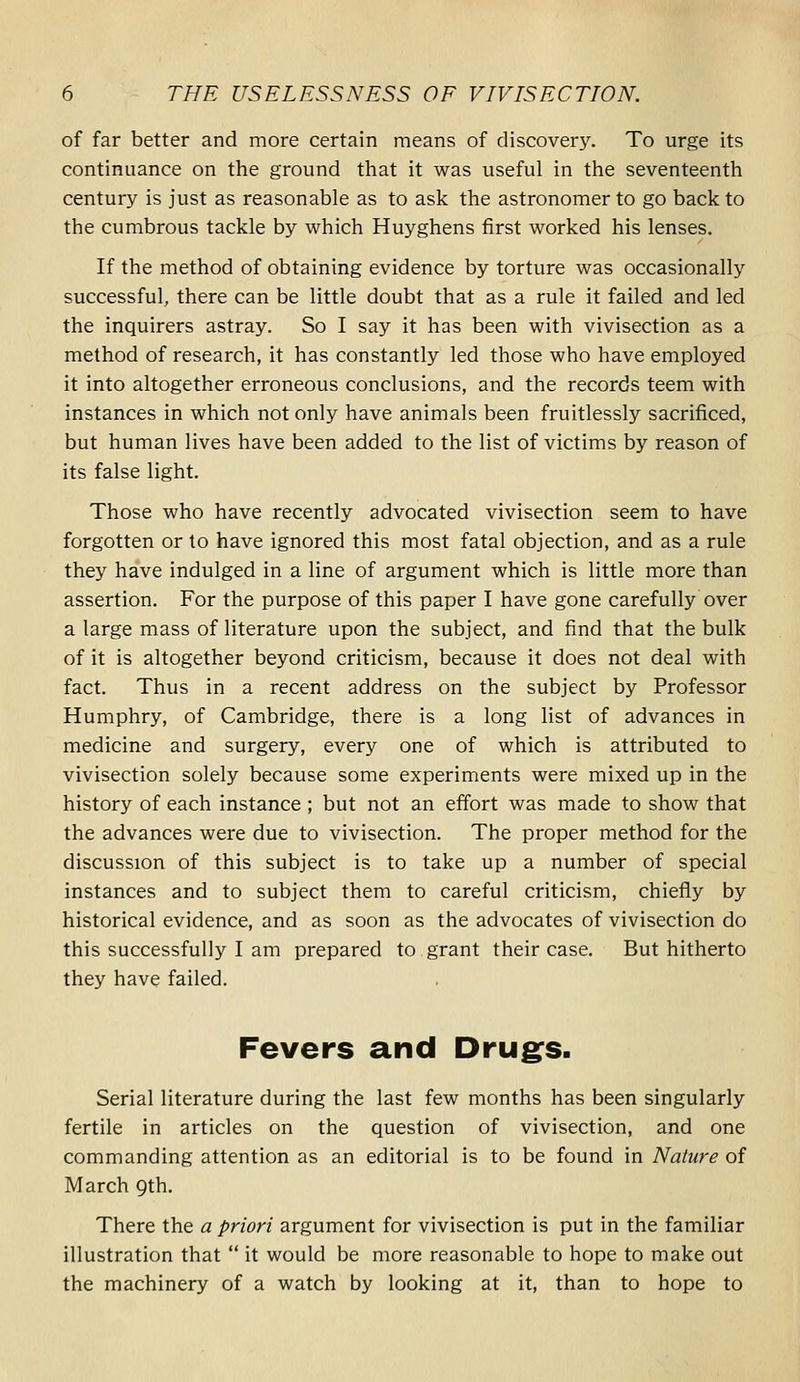 of far better and more certain means of discovery. To urge its continuance on the ground that it was useful in the seventeenth century is just as reasonable as to ask the astronomer to go back to the cumbrous tackle by which Huyghens first worked his lenses. If the method of obtaining evidence by torture was occasionally successful, there can be little doubt that as a rule it failed and led the inquirers astray. So I say it has been with vivisection as a method of research, it has constantly led those who have employed it into altogether erroneous conclusions, and the records teem with instances in which not only have animals been fruitlessly sacrificed, but human lives have been added to the list of victims by reason of its false light. Those who have recently advocated vivisection seem to have forgotten or to have ignored this most fatal objection, and as a rule they have indulged in a line of argument which is little more than assertion. For the purpose of this paper I have gone carefully over a large mass of literature upon the subject, and find that the bulk of it is altogether beyond criticism, because it does not deal with fact. Thus in a recent address on the subject by Professor Humphry, of Cambridge, there is a long list of advances in medicine and surgery, every one of which is attributed to vivisection solely because some experiments were mixed up in the history of each instance ; but not an effort was made to show that the advances were due to vivisection. The proper method for the discussion of this subject is to take up a number of special instances and to subject them to careful criticism, chiefly by historical evidence, and as soon as the advocates of vivisection do this successfully I am prepared to grant their case. But hitherto they have failed. Fevers and Drug^s. Serial literature during the last few months has been singularly fertile in articles on the question of vivisection, and one commanding attention as an editorial is to be found in Nature of March Qth. There the a priori argument for vivisection is put in the familiar illustration that  it would be more reasonable to hope to make out the machinery of a watch by looking at it, than to hope to