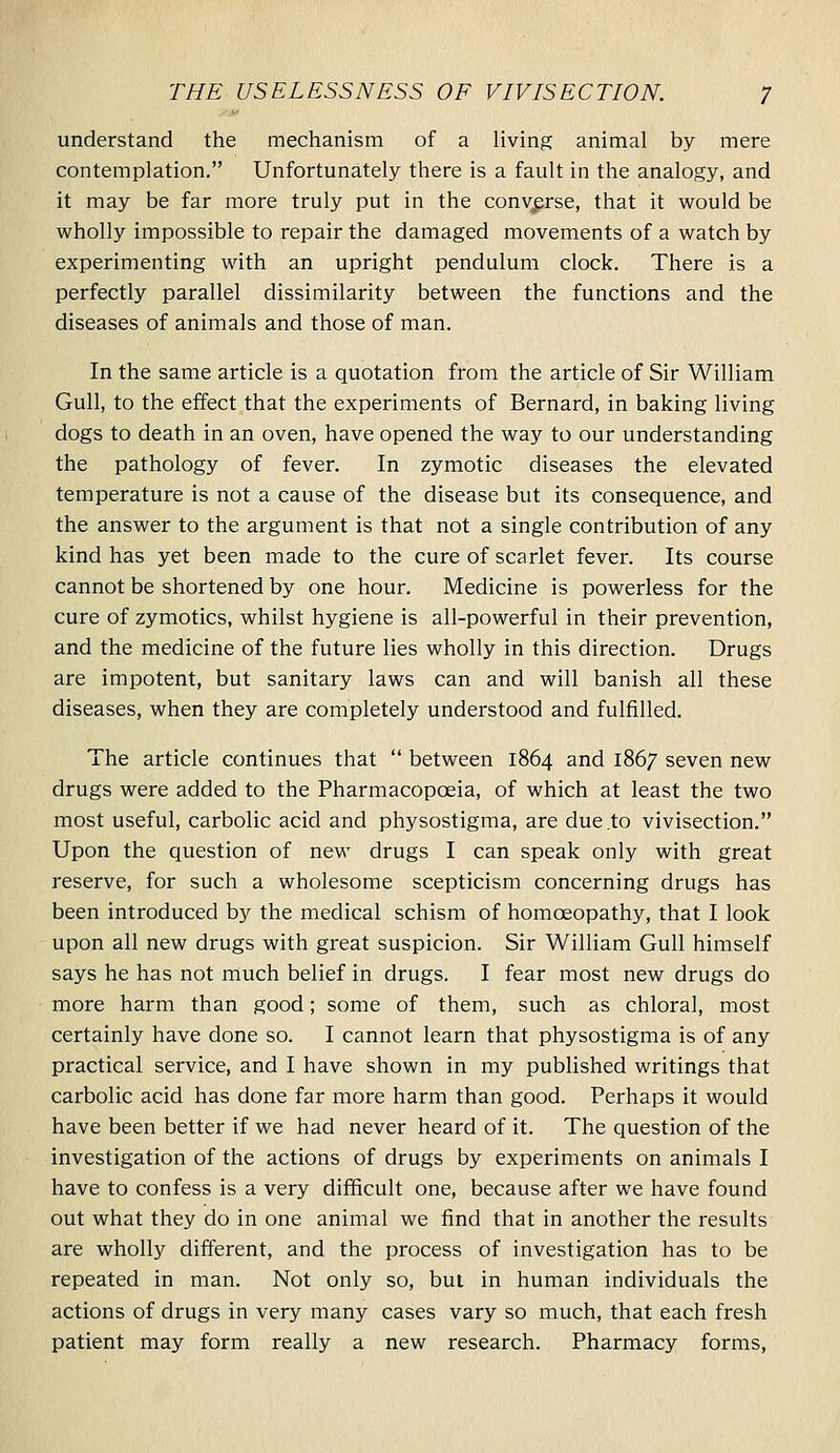 understand the mechanism of a living animal by mere contemplation. Unfortunately there is a fault in the analogy, and it may be far more truly put in the converse, that it would be wholly impossible to repair the damaged movements of a watch by experimenting with an upright pendulum clock. There is a perfectly parallel dissimilarity between the functions and the diseases of animals and those of man. In the same article is a quotation from the article of Sir William Gull, to the effect that the experiments of Bernard, in baking living dogs to death in an oven, have opened the way to our understanding the pathology of fever. In zymotic diseases the elevated temperature is not a cause of the disease but its consequence, and the answer to the argument is that not a single contribution of any kind has yet been made to the cure of scarlet fever. Its course cannot be shortened by one hour. Medicine is powerless for the cure of zymotics, whilst hygiene is all-powerful in their prevention, and the medicine of the future lies wholly in this direction. Drugs are impotent, but sanitary laws can and will banish all these diseases, when they are completely understood and fulfilled. The article continues that  between 1864 and 1867 seven new drugs were added to the Pharmacopoeia, of which at least the two most useful, carbolic acid and physostigma, are due to vivisection. Upon the question of new drugs I can speak only with great reserve, for such a wholesome scepticism concerning drugs has been introduced by the medical schism of homoeopathy, that I look upon all new drugs with great suspicion. Sir William Gull himself says he has not much belief in drugs. I fear most new drugs do more harm than good; some of them, such as chloral, most certainly have done so. I cannot learn that physostigma is of any practical service, and I have shown in my published writings that carbolic acid has done far more harm than good. Perhaps it would have been better if we had never heard of it. The question of the investigation of the actions of drugs by experiments on animals I have to confess is a very difficult one, because after we have found out what they do in one animal we find that in another the results are wholly different, and the process of investigation has to be repeated in man. Not only so, but in human individuals the actions of drugs in very many cases vary so much, that each fresh patient may form really a new research. Pharmacy forms.