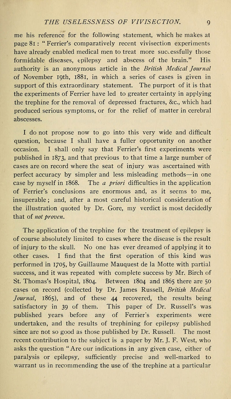 me his reference for the following statement, which he makes at page 8l :  Ferrier's comparatively recent vivisection experiments have already enabled medical men to treat more successfully those formidable diseases, epilepsy and abscess of the brain. His authority is an anonymous article in the British Medical Journal of November iQth, l88l, in which a series of cases is given in support of this extraordinary statement. The purport of it is that the experiments of Ferrier have led to greater certainty in applying the trephine for the removal of depressed fractures, &c., which had produced serious symptoms, or for the relief of matter in cerebral abscesses. I do not propose now to go into this very wide and difficult question, because I shall have a fuller opportunity on another occasion. I shall only say that Ferrier's first experiments were published in 1873, and that previous to that time a large number of cases are on record where the seat of injury was ascertained with perfect accuracy by simpler and less misleading methods—in one case by myself in 1868. The a priori difficulties in the application of Ferrier's conclusions are enormous and, as it seems to me, insuperable; and, after a most careful historical consideration of the illustration quoted by Dr. Gore, my verdict is most decidedly that of not proven. The application of the trephine for the treatment of epilepsy is of course absolutely limited to cases where the disease is the result of injury to the skull. No one has ever dreamed of applying it to other cases. I find that the first operation of this kind was performed in 1705, by Guillaume Mauquest de la Motte with partial success, and it was repeated with complete success by Mr, Birch of St. Thomas's Hospital, 1804. Between 1804 and 1865 there are 50 cases on record (collected by Dr. James Russell, British Medical Journal, 1865), and of these 44 recovered, the results being satisfactory in 39 of them. This paper of Dr. Russell's was published years before any of Ferrier's experiments were undertaken, and the results of trephining for epilepsy published since are not so good as those published by Dr. Russell. The most recent contribution to the subject is a paper by Mr. J. F. West, who asks the question Are our indications in any given case, either of paralysis or epilepsy, sufficiently precise and well-marked to warrant us in recommending the use of the trephine at a particular