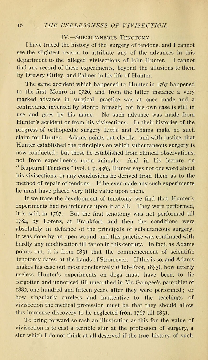 IV.—Subcutaneous Tenotomy. I have traced the history of the surgery of tendons, and I cannot see the slightest reason to attribute any of the advances in this department to the alleged vivisections of John Hunter. I cannot find any record of these experiments, beyond the allusions to them by Drewry Ottley, and Palmer in his life of Hunter. The same accident which happened to Hunter in 1767 happened to the first Monro in 1726, and from the latter instance a very marked advance in surgical practice was at once made and a contrivance invented by Monro himself, for his own case is still in use and goes by his name. No such advance was made from Hunter's accident or from his vivisections. In their histories of the progress of orthopoedic surgery Little and Adams make no such claim for Hunter. Adams points out clearly, and with justice, that Hunter established the principles on which subcutaneous surgery is now conducted ; but these he established from clinical observations, not from experiments upon animals. And in his lecture on  Ruptural Tendons  (vol. i. p. 436), Hunter says not one word about his vivisections, or any conclusions he derived from them as to the method of repair of tendons. If he ever made any such experiments he must have placed very little value upon them. If we trace the development of tenotomy we find that Hunter's experiments had no influence upon it at all. They were performed, it is said, in 1767. But the first tenotomy was not performed till 1784, by Lorenz, at Frankfort, and then the conditions were absolutely in defiance of the principals of subcutaneous surgery. It was done by an open wound, and this practice was continued with hardly any modification till far on in this century. In fact, as Adams points out, it is from 1831 that the commencement of scientific tenotomy dates, at the hands of Stromeyer. If this is so, and Adams makes his case out most conclusively (Club-Foot, 1873), how utterly useless Hunter's experiments on dogs must have been, to lie forgotten and unnoticed till unearthed in Mr. Gamgee's pamphlet of 1882, one hundred and fifteen years after they were performed ; or how singularly careless and inattentive to the teachings of vivisection the medical profession must be, that they should allow this immense discovery to lie neglected from 1767 till 1831. To bring forward so rash an illustration as this for the value of vivisection is to cast a terrible slur at the profession of surgery, a slur which I do not think at all deserved if the true history of such