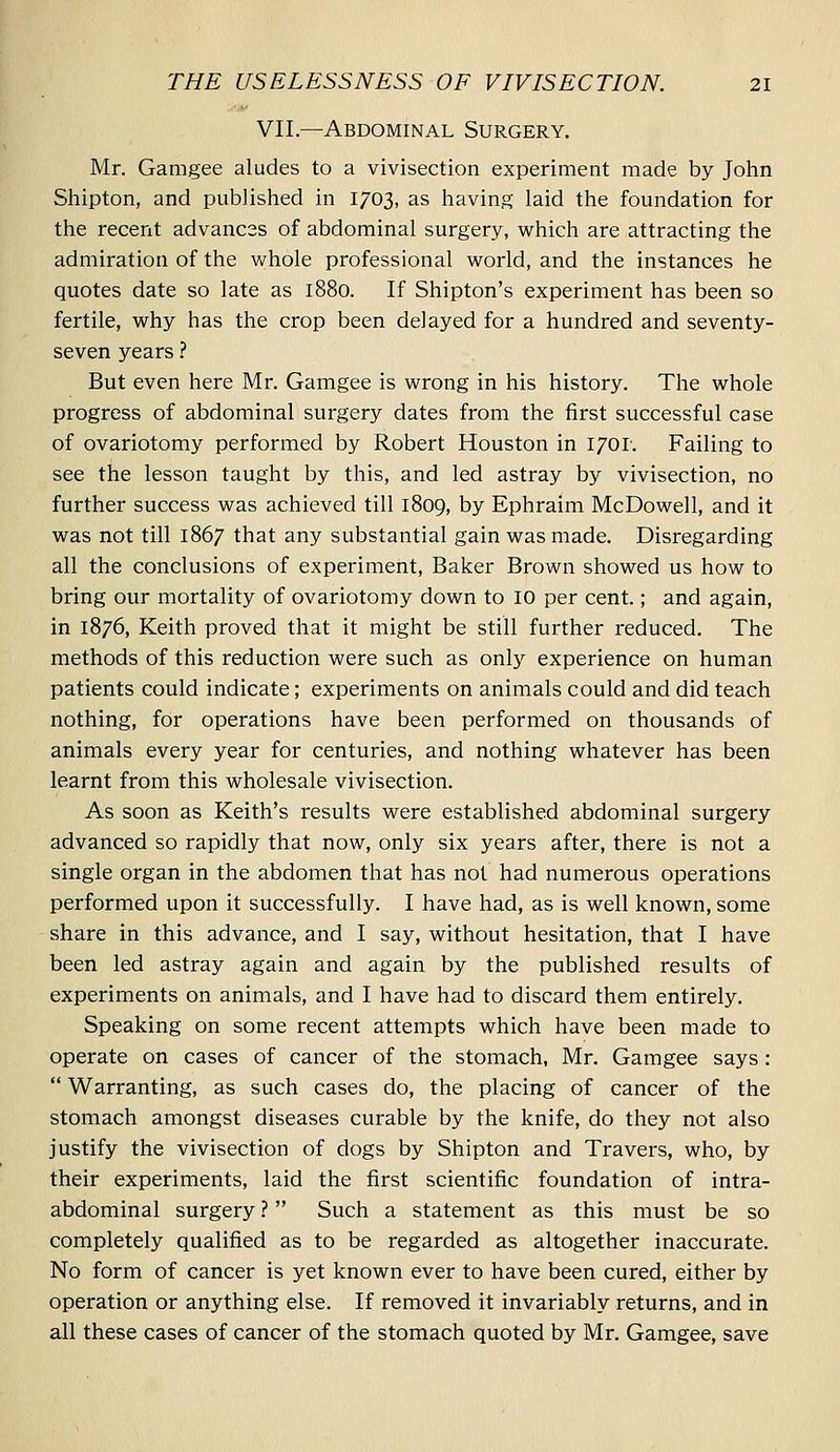 VII.—Abdominal Surgery. Mr. Gamgee aludes to a vivisection experiment made by John Shipton, and published in 1703, as having laid the foundation for the recent advances of abdominal surgery, which are attracting the admiration of the whole professional world, and the instances he quotes date so late as 1880. If Shipton's experiment has been so fertile, why has the crop been delayed for a hundred and seventy- seven years ? But even here Mr. Gamgee is wrong in his history. The whole progress of abdominal surgery dates from the first successful case of ovariotomy performed by Robert Houston in 1701. Failing to see the lesson taught by this, and led astray by vivisection, no further success was achieved till 1809, by Ephraim McDowell, and it was not till 1867 that any substantial gain was made. Disregarding all the conclusions of experiment, Baker Brown showed us how to bring our mortality of ovariotomy down to 10 per cent.; and again, in 1876, Keith proved that it might be still further reduced. The methods of this reduction were such as only experience on human patients could indicate; experiments on animals could and did teach nothing, for operations have been performed on thousands of animals every year for centuries, and nothing whatever has been learnt from this wholesale vivisection. As soon as Keith's results were established abdominal surgery advanced so rapidly that now, only six years after, there is not a single organ in the abdomen that has not had numerous operations performed upon it successfully. I have had, as is well known, some share in this advance, and I say, without hesitation, that I have been led astray again and again by the published results of experiments on animals, and I have had to discard them entirely. Speaking on some recent attempts which have been made to operate on cases of cancer of the stomach, Mr. Gamgee says: Warranting, as such cases do, the placing of cancer of the stomach amongst diseases curable by the knife, do they not also justify the vivisection of dogs by Shipton and Travers, who, by their experiments, laid the first scientific foundation of intra- abdominal surgery ? Such a statement as this must be so completely qualified as to be regarded as altogether inaccurate. No form of cancer is yet known ever to have been cured, either by operation or anything else. If removed it invariably returns, and in all these cases of cancer of the stomach quoted by Mr. Gamgee, save