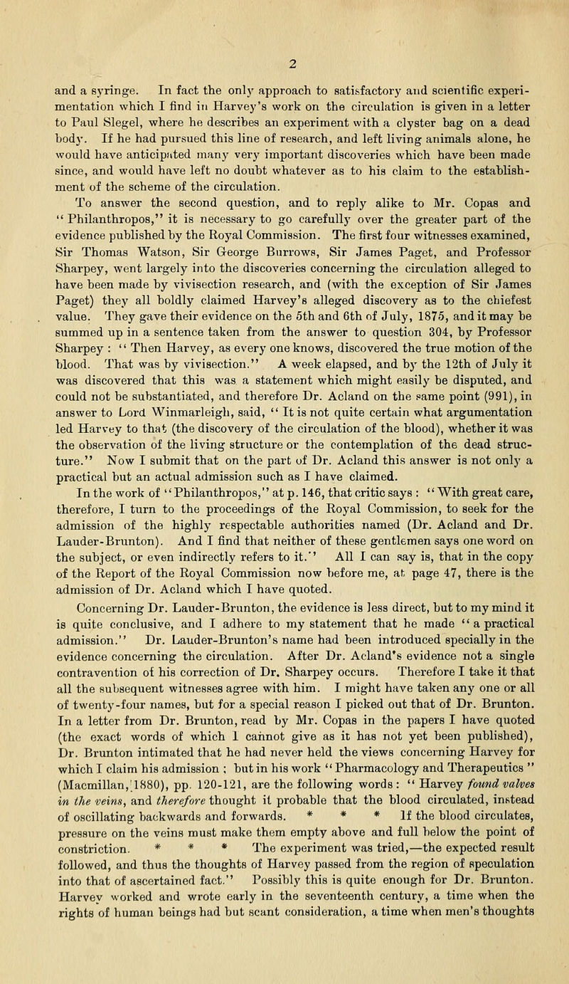 and a sj'ringe. In fact the onlj' approach to satisfactory and scientific experi- mentation which I find in Harvey's work on the circulation is given in a letter to Paul Slegel, where he descrihes an experiment with a clyster bag on a dead body. If he had pursued this line of research, and left living animals alone, he would have anticipated many very important discoveries which have been made since, and would have left no doubt whatever as to his claim to the establish- ment of the scheme of the circulation. To answer the second question, and to reply alike to Mr. Copas and  Philanthropos, it is necessary to go carefully over the greater part of the evidence published by the Royal Commission. The first four witnesses examined, Sir Thomas Watson, Sir George Burrows, Sir James Paget, and Professor Sharpey, went largely into the discoveries concerning the circulation alleged to have been made by vivisection research, and (with the exception of Sir James Paget) they all boldly claimed Harvey's alleged discovery as to the cbiefest value. They gave their evidence on the 5th and 6th of July, 1875, and it may be summed up in a sentence taken from the answer to question 304, by Professor Sharpey :  Then Harvey, as every one knows, discovered the true motion of the blood. That was by vivisection. A week elapsed, and by the 12th of July it was discovered that this was a statement which might easily be disputed, and could not be substantiated, and therefore Dr. Acland on the same point (991), in answer to Lord Winmarleigh, said,  It is not quite certain what argumentation led Harvey to that (the discovery of the circulation of the blood), whether it was the observation of the living structure or the contemplation of the dead struc- ture. Now I submit that on the part of Dr. Acland this answer is not only a practical but an actual admission such as I have claimed. In the work of Philanthropos, at p. 146, that critic says : With great care, therefore, I turn to the proceedings of the Royal Commission, to seek for the admission of the highly respectable authorities named (Dr. Acland and Dr. Lauder-Brunton). And I find that neither of these gentlemen says one word on the subject, or even indirectly refers to it. All I can say is, that in the copy of the Report of the Royal Commission now before me, at page 47, there is the admission of Dr. Acland which I have quoted. Concerning Dr. Lauder-Brunton, the evidence is less direct, but to my mind it is quite conclusive, and I adhere to my statement that he made  a practical admission. Dr. Lauder-Brunton's name had been introduced specially in the evidence concerning the circulation. After Dr. Acland's evidence not a single contravention of his correction of Dr. Sharpey occurs. Therefore I take it that all the subsequent witnesses agree with him. I might have taken any one or all of twenty-four names, but for a special reason I picked out that of Dr. Brunton. In a letter from Dr. Brunton, read by Mr. Copas in the papers I have quoted (the exact words of which I cannot give as it has not yet been published). Dr. Brunton intimated that he had never held the views concerning Harvey for which I claim his admission ; but in his work  Pharmacology and Therapeutics  (Macmillan,'1880), pp. 120-121, are the following words :  Harvey found valves in the veins, and therefore thought it probable that the blood circulated, instead of oscillating backwards and forwards. * * * if the blood circulates, pressure on the veins must make them empty above and full below the point of constriction. * * * Xhe experiment was tried,—the expected result followed, and thus the thoughts of Harvey passed from the region of speculation into that of ascertained fact. Possibly this is quite enough for Dr. Brunton. Harvey worked and wrote early in the seventeenth century, a time when the rights of human beings had but scant consideration, a time when men's thoughts