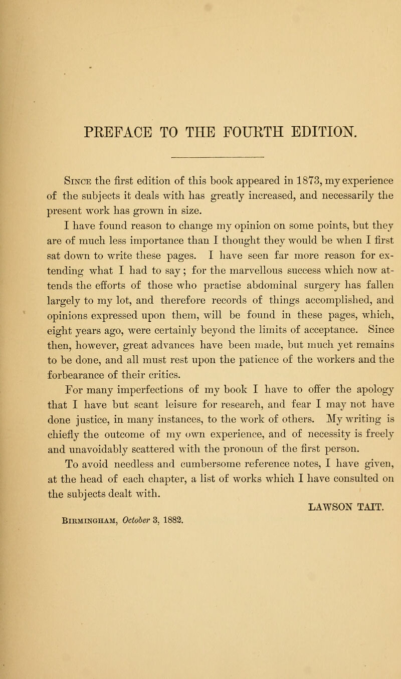 PREFACE TO THE FOURTH EDITION. Since the first edition of this book appeared in 1873, my experience of the subjects it deals with has greatly increased, and necessarily the present work has grown in size. I have found reason to change my opinion on some points, but they are of much less importance than I thought they would be when I first sat down to write these pages. I have seen far more reason for ex- tending what I had to say; for the marvellous success which now at- tends the efforts of those who practise abdominal surgery has fallen largely to my lot, and therefore records of things accomplished, and opinions expressed upon them, will be found in these pages, which, eight years ago, were certainly beyond the limits of acceptance. Since then, however, great advances have been made, but much yet remains to be done, and all must rest upon the patience of the workers and the forbearance of their critics. For many imperfections of my book I have to offer the apology that I have but scant leisure for research, and fear I may not have done justice, in many instances, to the work of others. My writing is chiefly the outcome of my own experience, and of necessity is freely and unavoidably scattered with the pronoun of the first person. To avoid needless and cumbersome reference notes, I have given, at the head of each chapter, a list of works which I have consulted on the subjects dealt with. LAWSON TAIT. Birmingham, Octob&r 3. 1883.