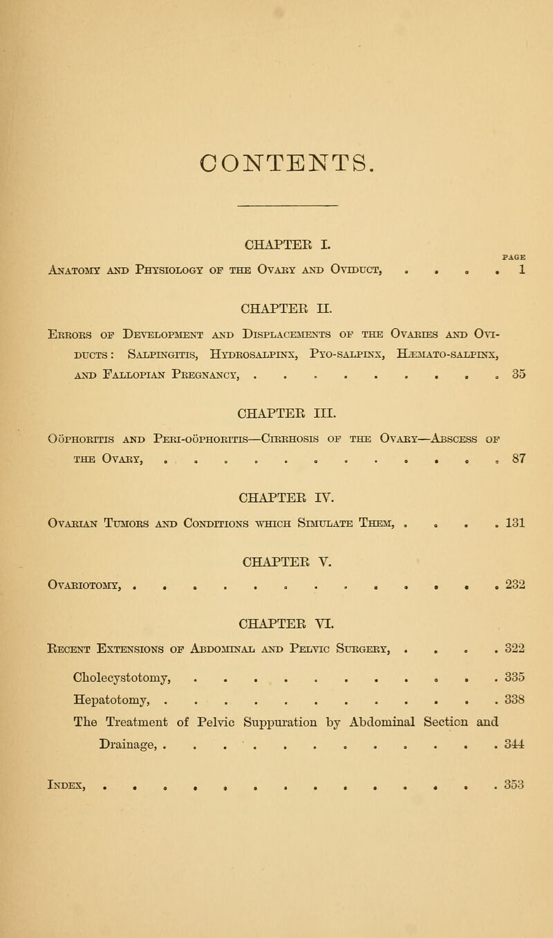 CONTENTS. OHAPTEE I. PAGE Anatomy and Physiology of the Ovaby and Oviduct, . . o . 1 CHAPTEE n. Eeboks op Development and Displacements of the Ovaries and Ovi- ducts : Salpingitis, Hydkosalpinx, Pyo-salpinx, H^tmato-salpinx, AND Fallopian Pkegnancy, =35 CHAPTEE III. OOPHOKITIS AND PeKI-OOPHOKITIS—ClBEHOSIS OP THE OvABY—AbSCESS OF THE Ovary, . . , ,87 CHAPTEE IV. Ovarian Tumoks and Conditions which Simulate Them, , « . . 131 CHAPTEE V. Ovariotomy, 232 CHAPTEE VI. Eecent Extensions of Abdominal and Pelvic Subgeby, .... 322 Cliolecystotomy, 335 Hepatotomy, 338 The Treatment of Pelvic Supptiration by Abdominal Section and Drainage, 3J4 Index, 353