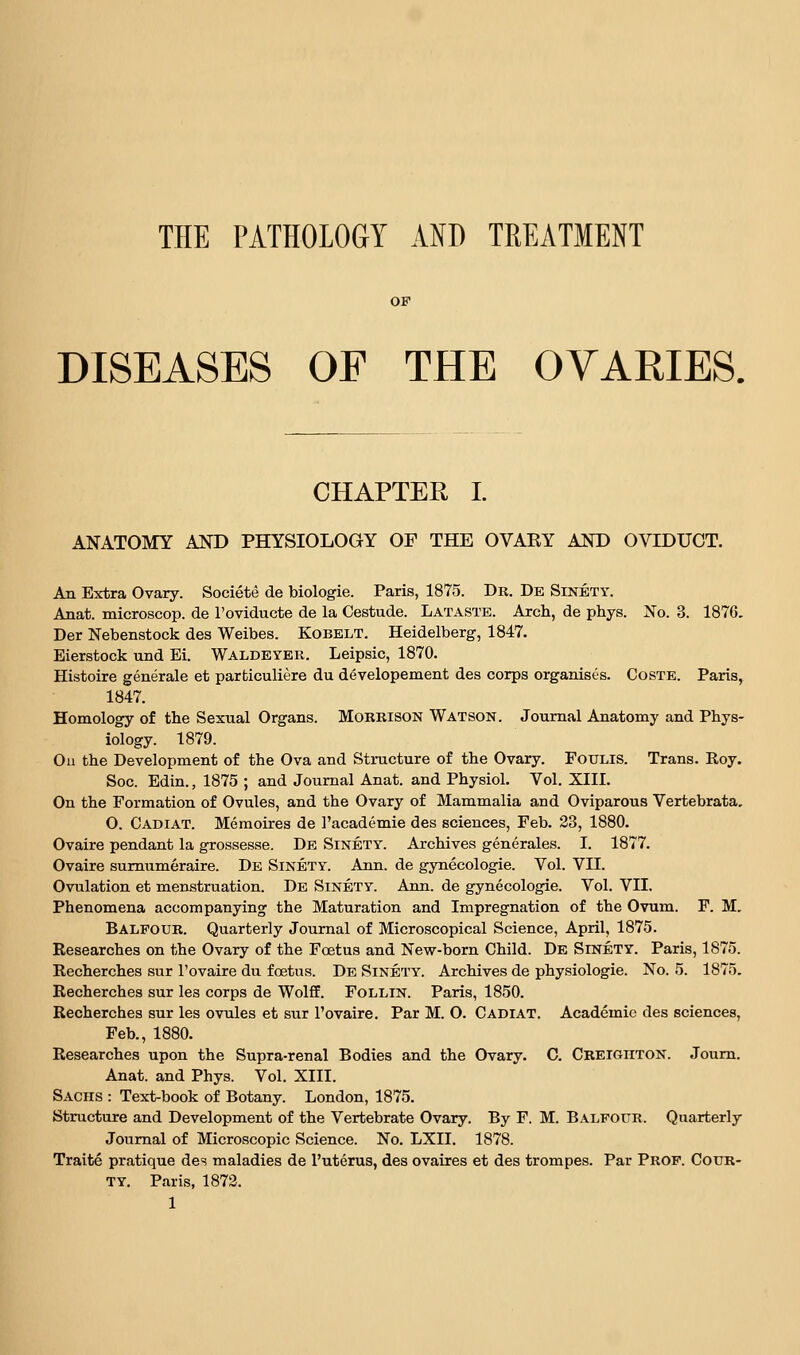 THE PATHOLOGY AND TREATMENT OF DISEASES OF THE OVARIES. CHAPTER I. ANATOMY AND PHYSIOLOGY OF THE OVAEY AND OVIDUCT. An Extra Ovary. Societe de biologie. Paris, 1875. Dr. De Sinety. Anat. microscop. de I'oviducte de la Cestude. Lataste. Arch, de phys. No. 3. 1876, Der Nebenstock des Weibes. Kobelt. Heidelberg, 1847. Bierstock und Ei. Waldeyek. Leipsic, 1870. Histoire generale et parfciculiere du developement des corps organises. Coste. Paris, 1847. Homology of the Sexual Organs. Morrison Watson. Journal Anatomy and Phys- iology. 1879. Ou the Development of the Ova and Structure of the Ovary. FoULis. Trans. Roy. Soc. Edin., 1875 ; and Journal Anat. and Physiol. Vol. XIII. On the Formation of Ovules, and the Ovary of Mammalia and Oviparous Vertebrata, O. Cadiat. Memotres de I'academie des sciences, Feb. 23, 1880. Ovaire pendant la grossesse. De Sinety. Archives generales. I. 1877. Ovaire sumumeraire. De Sinety. Ann. de gynecologie. Vol. VII. Ovulation et menstruation. De Sinety. Ann. de gynecologie. Vol. VII. Phenomena accompanying the Maturation and Impregnation of the Ovum. F. M. Balfour. Quarterly Journal of Microscopical Science, April, 1875. Researches on the Ovary of the Foetus and New-born Child. De Sinety. Paris, 1875. Recherches sur I'ovaire du foetus. De Sinety. Archives de physiologic. No. 5. 1875. Recherches sur les corps de Wolff. Follin. Paris, 1850, Recherches sur les ovules et sur I'ovaire. Par M. O. Cadiat. Academic des sciences, Feb., 1880. Researches upon the Supra-renal Bodies and the Ovary. C. Creighton. Joum. Anat. and Phys. Vol. XIII. Sachs : Text-book of Botany. London, 1875. Structure and Development of the Vertebrate Ovary. By F. M. BxVlpour. Quarterly Journal of Microscopic Science. No. LXII. 1878. Traite pratique des maladies de I'uterus, des ovaires et des trompes. Par Prof. Cour- ty. Paris, 1873.