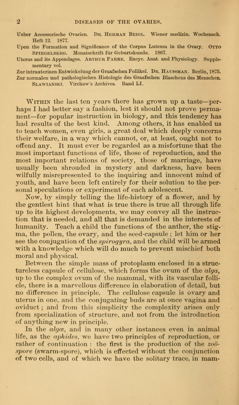 Ueber Accessoiische Ovarien. Dii. Herman Beigl. Wiener medizin. Wochensch. Heft 12. 1877. Upon the Formation and Significance of the Corpus Luteum in the Ovaiy. Otto Spiegelbekg. Monatschrift fiir Geburtskunde. 18G7. Uterus and its Appendages. Akthur Farre. Encyc. Anat. and Physiology. Supple- mentary vol. ZurintrauterinenEntwickelung der GraafschenFoUikel. Dr. Haussman. Berlin, 1875. Zur normalen und pathologischen Histologic des Graafschen Blaschens des Menschen. Slawianski. Virchow's Archives. Band LI. Within the last ten years there has grown up a taste—per- haps I had better say a fashion, lest it should not prove perma- nent—for popular instruction in biology, and this tendency has had results of the best kind. Among others, it has enabled us to teach women, even girls, a great deal which deeply concerns their welfare, in a way which cannot, or, at least, ought not to offend any. It inust ever be regarded as a misfortune that the most important functions of life, those of reproduction, and the most important relations of society, those of marriage, have usually been shrouded in mystery and darkness, have been wilfully misrepresented to the inquiring and innocent mind of youth, and have been left entirely for their solution to the per- sonal speculations or experiment of each adolescent. Now, by simply telling the life-history of a flower, and by the gentlest hint that what is true there is true all through life up to its highest developments, we may convey all the instruc- tion that is needed, and all that is demanded in the interests of humanity. Teach a child the functions of the anther, the stig- ma, the pollen, the ovary, and the seed-capsule ; let him or her see the conjugation of the spirogyi-a, and the child will be armed with a knowledge which will do much to prevent mischief both moral and physical. Between the simple mass of protoplasm enclosed in a struc- tureless capsule of cellulose, Avhich forms the ovum of the alga, up to the complex ovum of the mammal, with its vascular folli- cle, there is a marvellous difference in elaboration of detail, but no difference in principle. The cellulose capsule is ovary and uterus in one. and tlie conjugating Inids are at once vagina and oviduct; and from this simplicity the complexity arises only from specialization of structure, and not from, the introduction of anything new in principle. In the ahjcB, and in many other instances even in animal life, as the aphides, we have two principles of reproduction, or rather of continuation : the first is the production of the zoo- .spore (swarm-spore), which is effected without the conjunction of two cells, and of whicli we have the solitary trace, in mam-