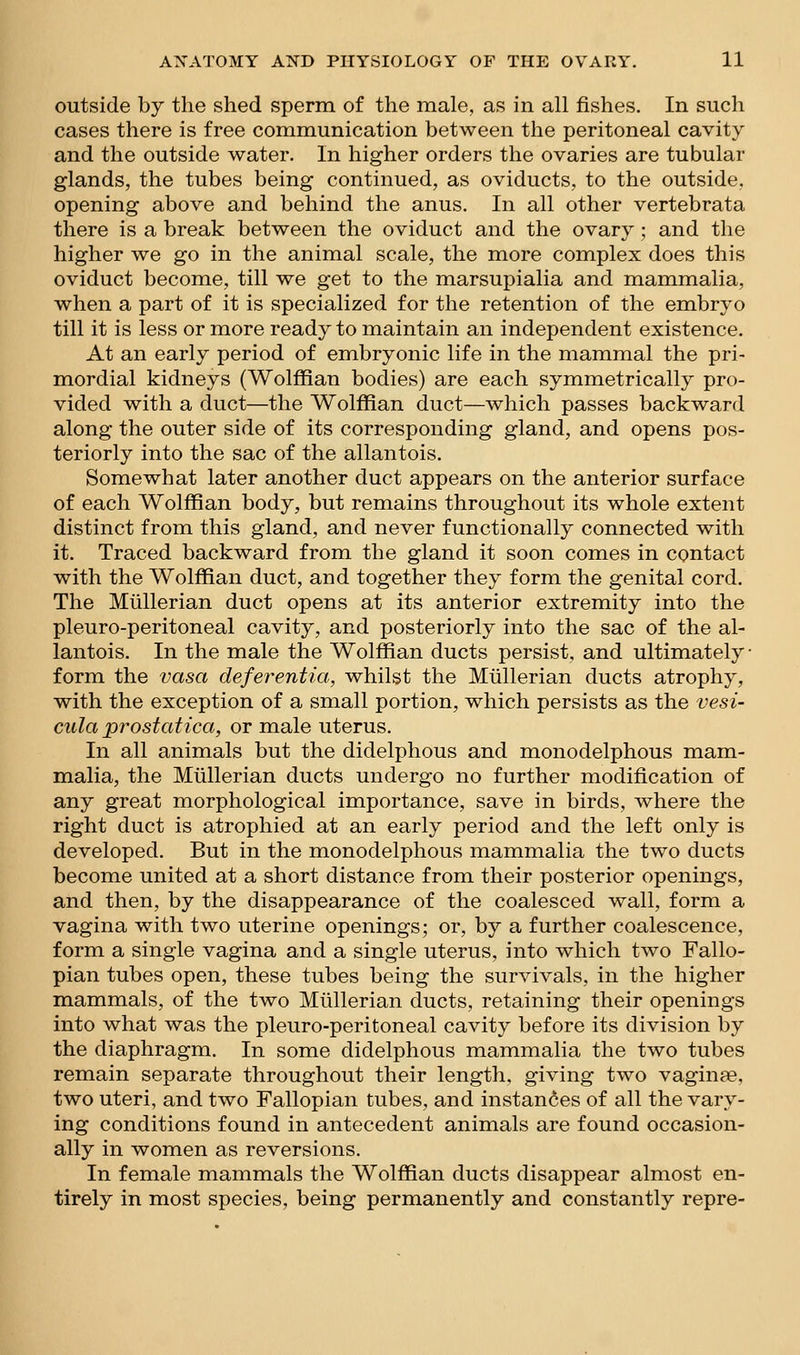 outside by the shed sperm of the male, as in all fishes. In such cases there is free communication between the peritoneal cavity and the outside water. In higher orders the ovaries are tubular glands, the tubes being continued, as oviducts, to the outside, opening above and behind the anus. In all other vertebrata there is a break between the oviduct and the ovary; and the higher we go in the animal scale, the more complex does this oviduct become, till we get to the marsupialia and mammalia, when a part of it is specialized for the retention of the embryo till it is less or more ready to maintain an independent existence. At an early period of embryonic life in the mammal the pri- mordial kidneys (Wolffian bodies) are each symmetrically pro- vided with a duct—the Wolffian duct—which passes backward along the outer side of its corresponding gland, and opens pos- teriorly into the sac of the allantois. Somewhat later another duct appears on the anterior surface of each Wolffian body, but remains throughout its whole extent distinct from this gland, and never functionally connected with it. Traced backward from the gland it soon comes in contact with the Wolffian duct, and together they form the genital cord. The Miillerian duct opens at its anterior extremity into the pleuro-peritoneal cavity, and posteriorly into the sac of the al- lantois. In the male the Wolffian ducts persist, and ultimately ■ form the vasa defei'entia, whilst the Miillerian ducts atrophy, with the exception of a small portion, which persists as the vesi- cula prostatica, or male uterus. In all animals but the didelphous and monodelphous mam- mialia, the Miillerian ducts undergo no further modification of any great morphological importance, save in birds, where the right duct is atrophied at an early period and the left only is developed. But in the monodelphous mammalia the two ducts become united at a short distance from their posterior openings, and then, by the disappearance of the coalesced wall, form a vagina with two uterine openings; or, by a further coalescence, form a single vagina and a single uterus, into which two Fallo- pian tubes open, these tubes being the survivals, in the higher mammals, of the two Miillerian ducts, retaining their openings into what was the pleuro-peritoneal cavity before its division by the diaphragm. In some didelphous mammalia the two tubes remain separate throughout their length, giving two vaginas, two uteri, and two Fallopian tubes, and instances of all the vary- ing conditions found in antecedent animals are found occasion- ally in women as reversions. In female mammals the Wolffian ducts disappear almost en- tirely in most species, being permanently and constantly repre-